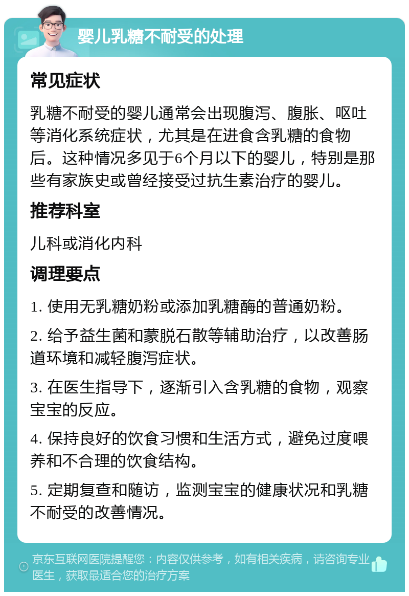 婴儿乳糖不耐受的处理 常见症状 乳糖不耐受的婴儿通常会出现腹泻、腹胀、呕吐等消化系统症状，尤其是在进食含乳糖的食物后。这种情况多见于6个月以下的婴儿，特别是那些有家族史或曾经接受过抗生素治疗的婴儿。 推荐科室 儿科或消化内科 调理要点 1. 使用无乳糖奶粉或添加乳糖酶的普通奶粉。 2. 给予益生菌和蒙脱石散等辅助治疗，以改善肠道环境和减轻腹泻症状。 3. 在医生指导下，逐渐引入含乳糖的食物，观察宝宝的反应。 4. 保持良好的饮食习惯和生活方式，避免过度喂养和不合理的饮食结构。 5. 定期复查和随访，监测宝宝的健康状况和乳糖不耐受的改善情况。