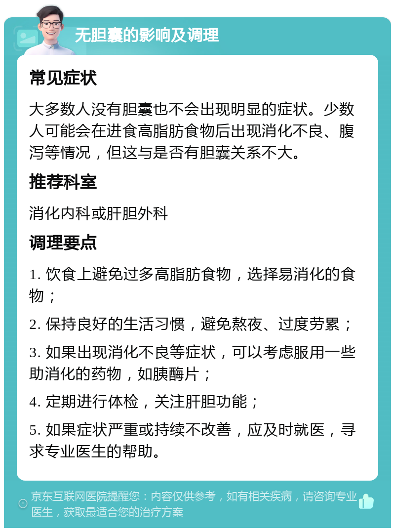 无胆囊的影响及调理 常见症状 大多数人没有胆囊也不会出现明显的症状。少数人可能会在进食高脂肪食物后出现消化不良、腹泻等情况，但这与是否有胆囊关系不大。 推荐科室 消化内科或肝胆外科 调理要点 1. 饮食上避免过多高脂肪食物，选择易消化的食物； 2. 保持良好的生活习惯，避免熬夜、过度劳累； 3. 如果出现消化不良等症状，可以考虑服用一些助消化的药物，如胰酶片； 4. 定期进行体检，关注肝胆功能； 5. 如果症状严重或持续不改善，应及时就医，寻求专业医生的帮助。