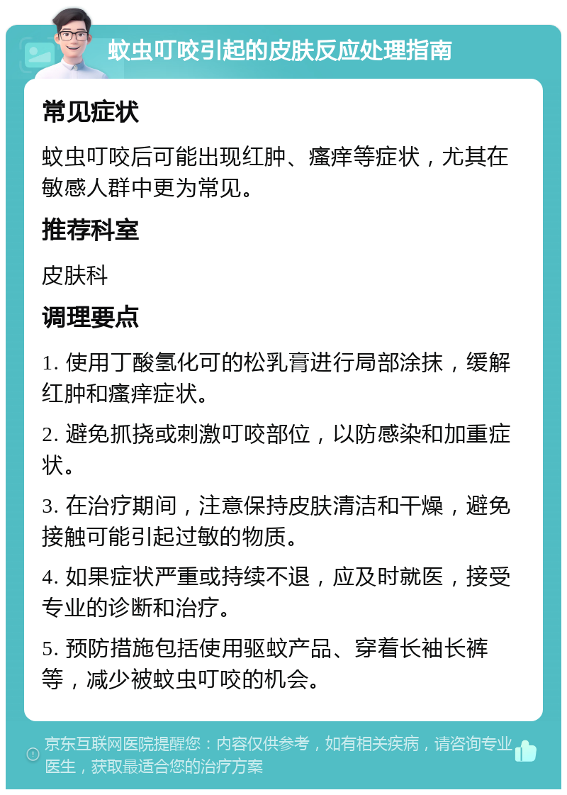 蚊虫叮咬引起的皮肤反应处理指南 常见症状 蚊虫叮咬后可能出现红肿、瘙痒等症状，尤其在敏感人群中更为常见。 推荐科室 皮肤科 调理要点 1. 使用丁酸氢化可的松乳膏进行局部涂抹，缓解红肿和瘙痒症状。 2. 避免抓挠或刺激叮咬部位，以防感染和加重症状。 3. 在治疗期间，注意保持皮肤清洁和干燥，避免接触可能引起过敏的物质。 4. 如果症状严重或持续不退，应及时就医，接受专业的诊断和治疗。 5. 预防措施包括使用驱蚊产品、穿着长袖长裤等，减少被蚊虫叮咬的机会。