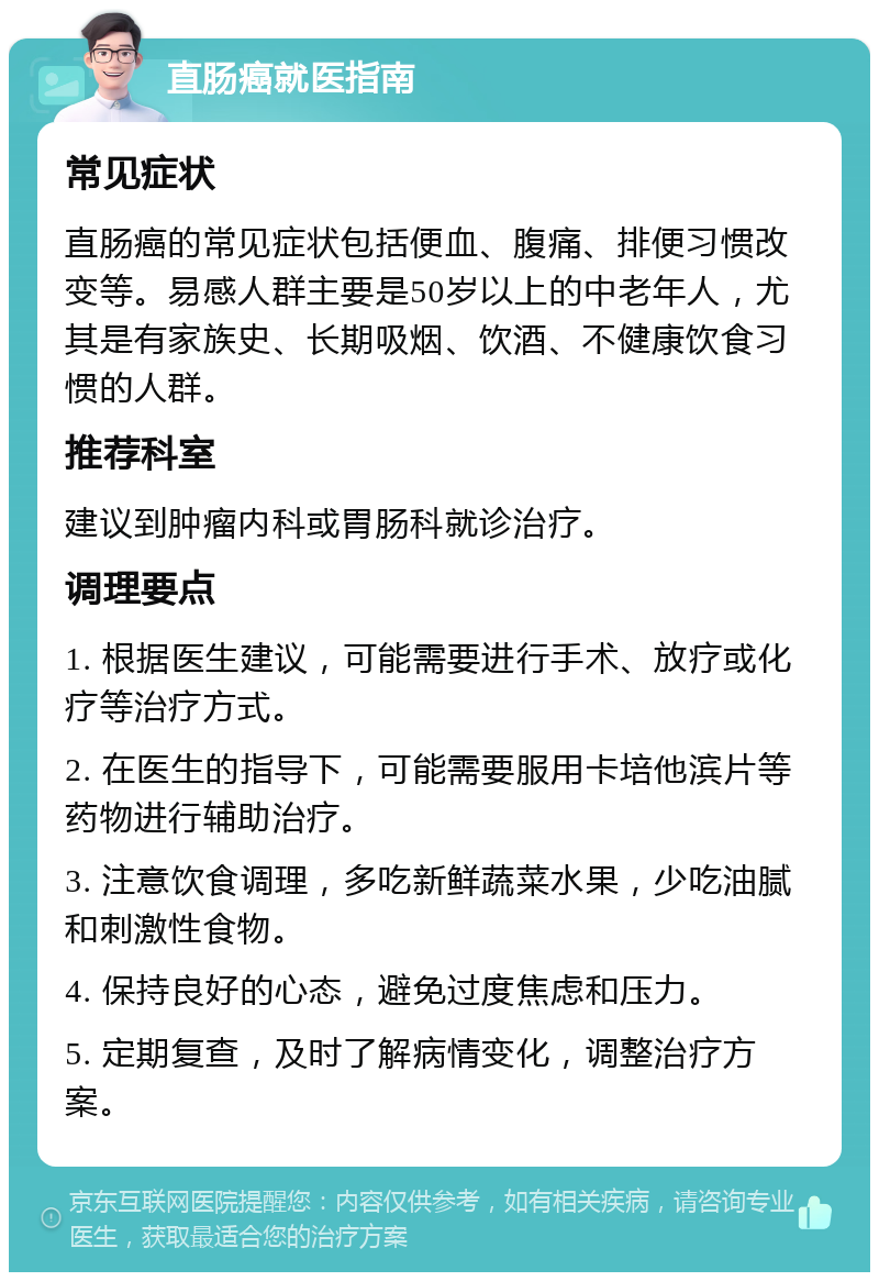 直肠癌就医指南 常见症状 直肠癌的常见症状包括便血、腹痛、排便习惯改变等。易感人群主要是50岁以上的中老年人，尤其是有家族史、长期吸烟、饮酒、不健康饮食习惯的人群。 推荐科室 建议到肿瘤内科或胃肠科就诊治疗。 调理要点 1. 根据医生建议，可能需要进行手术、放疗或化疗等治疗方式。 2. 在医生的指导下，可能需要服用卡培他滨片等药物进行辅助治疗。 3. 注意饮食调理，多吃新鲜蔬菜水果，少吃油腻和刺激性食物。 4. 保持良好的心态，避免过度焦虑和压力。 5. 定期复查，及时了解病情变化，调整治疗方案。