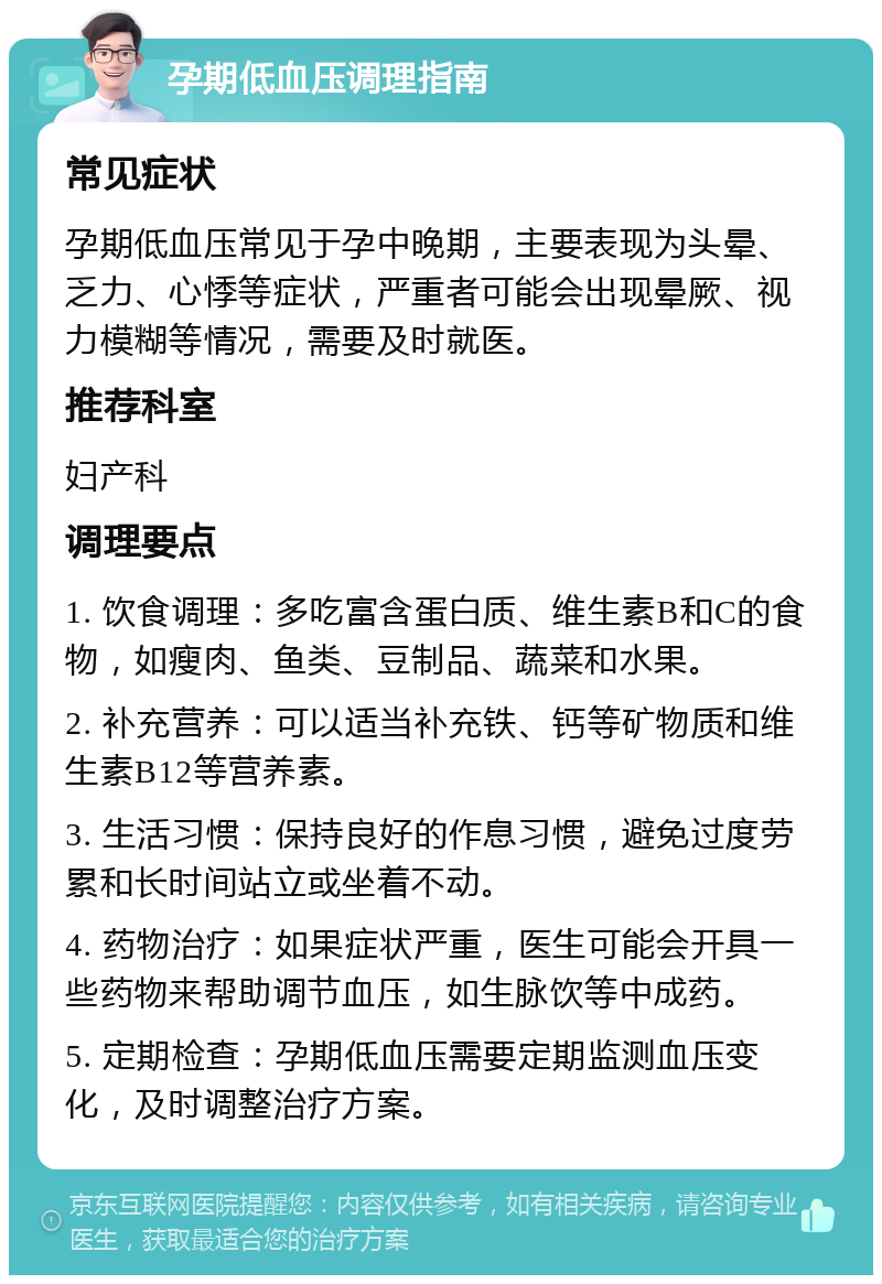 孕期低血压调理指南 常见症状 孕期低血压常见于孕中晚期，主要表现为头晕、乏力、心悸等症状，严重者可能会出现晕厥、视力模糊等情况，需要及时就医。 推荐科室 妇产科 调理要点 1. 饮食调理：多吃富含蛋白质、维生素B和C的食物，如瘦肉、鱼类、豆制品、蔬菜和水果。 2. 补充营养：可以适当补充铁、钙等矿物质和维生素B12等营养素。 3. 生活习惯：保持良好的作息习惯，避免过度劳累和长时间站立或坐着不动。 4. 药物治疗：如果症状严重，医生可能会开具一些药物来帮助调节血压，如生脉饮等中成药。 5. 定期检查：孕期低血压需要定期监测血压变化，及时调整治疗方案。