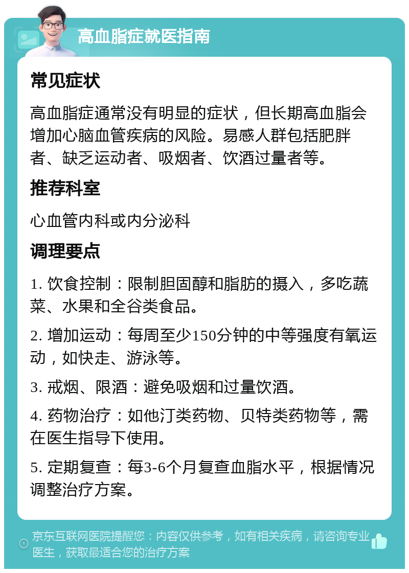 高血脂症就医指南 常见症状 高血脂症通常没有明显的症状，但长期高血脂会增加心脑血管疾病的风险。易感人群包括肥胖者、缺乏运动者、吸烟者、饮酒过量者等。 推荐科室 心血管内科或内分泌科 调理要点 1. 饮食控制：限制胆固醇和脂肪的摄入，多吃蔬菜、水果和全谷类食品。 2. 增加运动：每周至少150分钟的中等强度有氧运动，如快走、游泳等。 3. 戒烟、限酒：避免吸烟和过量饮酒。 4. 药物治疗：如他汀类药物、贝特类药物等，需在医生指导下使用。 5. 定期复查：每3-6个月复查血脂水平，根据情况调整治疗方案。