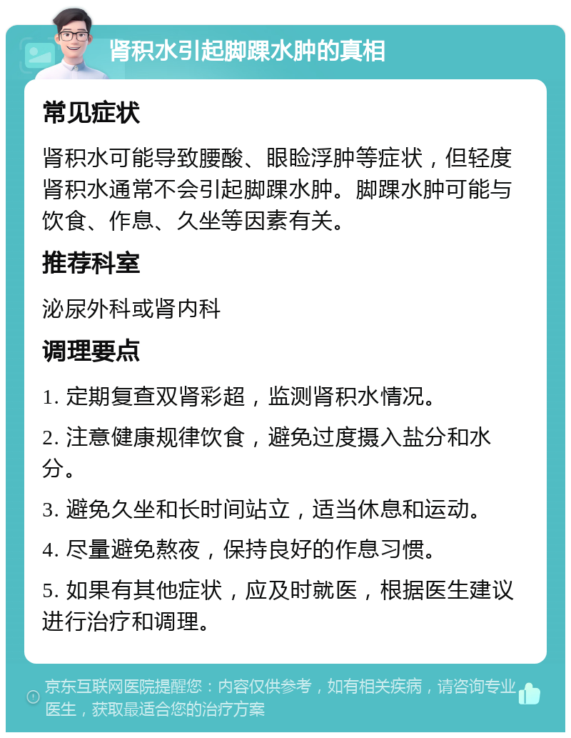 肾积水引起脚踝水肿的真相 常见症状 肾积水可能导致腰酸、眼睑浮肿等症状，但轻度肾积水通常不会引起脚踝水肿。脚踝水肿可能与饮食、作息、久坐等因素有关。 推荐科室 泌尿外科或肾内科 调理要点 1. 定期复查双肾彩超，监测肾积水情况。 2. 注意健康规律饮食，避免过度摄入盐分和水分。 3. 避免久坐和长时间站立，适当休息和运动。 4. 尽量避免熬夜，保持良好的作息习惯。 5. 如果有其他症状，应及时就医，根据医生建议进行治疗和调理。