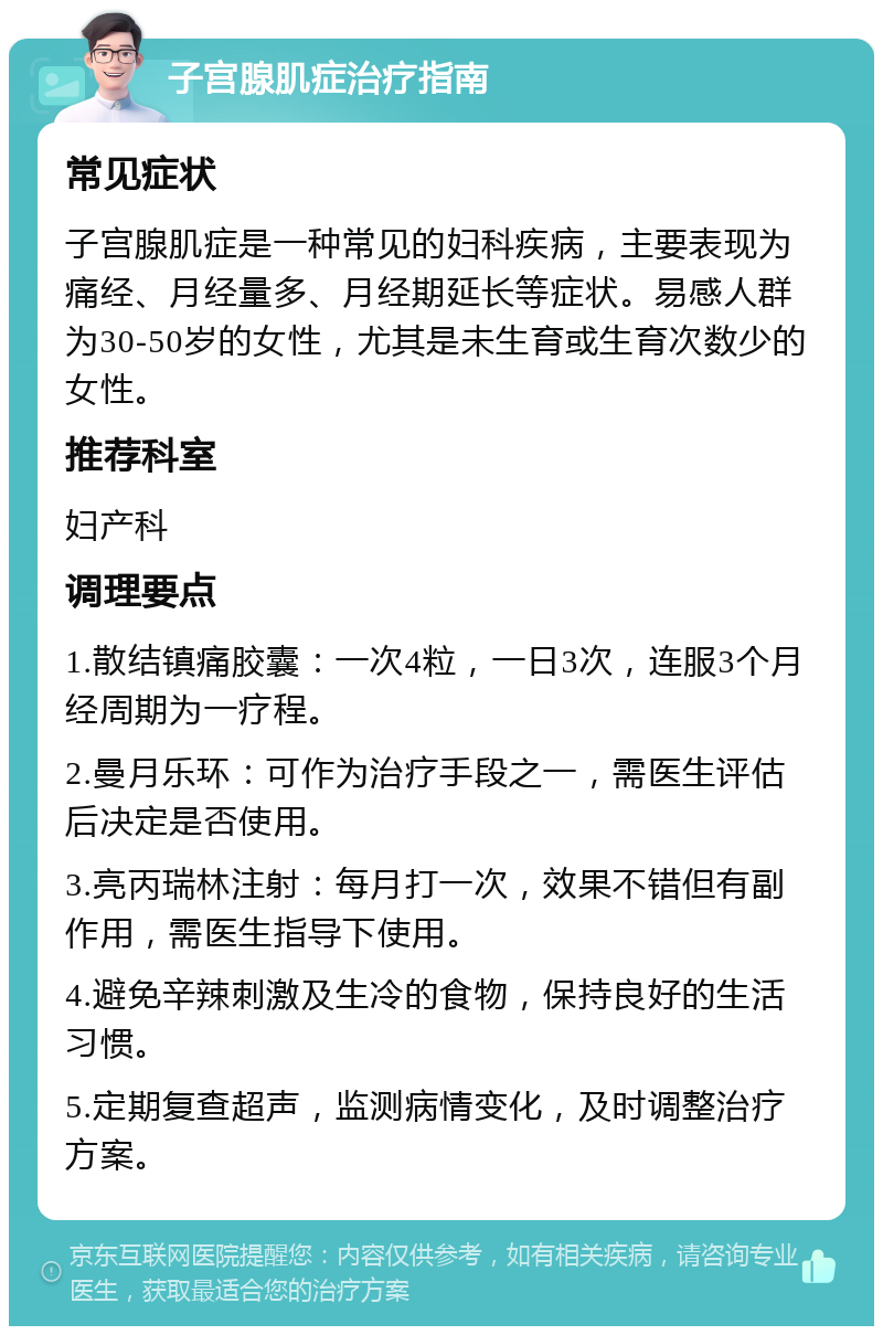 子宫腺肌症治疗指南 常见症状 子宫腺肌症是一种常见的妇科疾病，主要表现为痛经、月经量多、月经期延长等症状。易感人群为30-50岁的女性，尤其是未生育或生育次数少的女性。 推荐科室 妇产科 调理要点 1.散结镇痛胶囊：一次4粒，一日3次，连服3个月经周期为一疗程。 2.曼月乐环：可作为治疗手段之一，需医生评估后决定是否使用。 3.亮丙瑞林注射：每月打一次，效果不错但有副作用，需医生指导下使用。 4.避免辛辣刺激及生冷的食物，保持良好的生活习惯。 5.定期复查超声，监测病情变化，及时调整治疗方案。