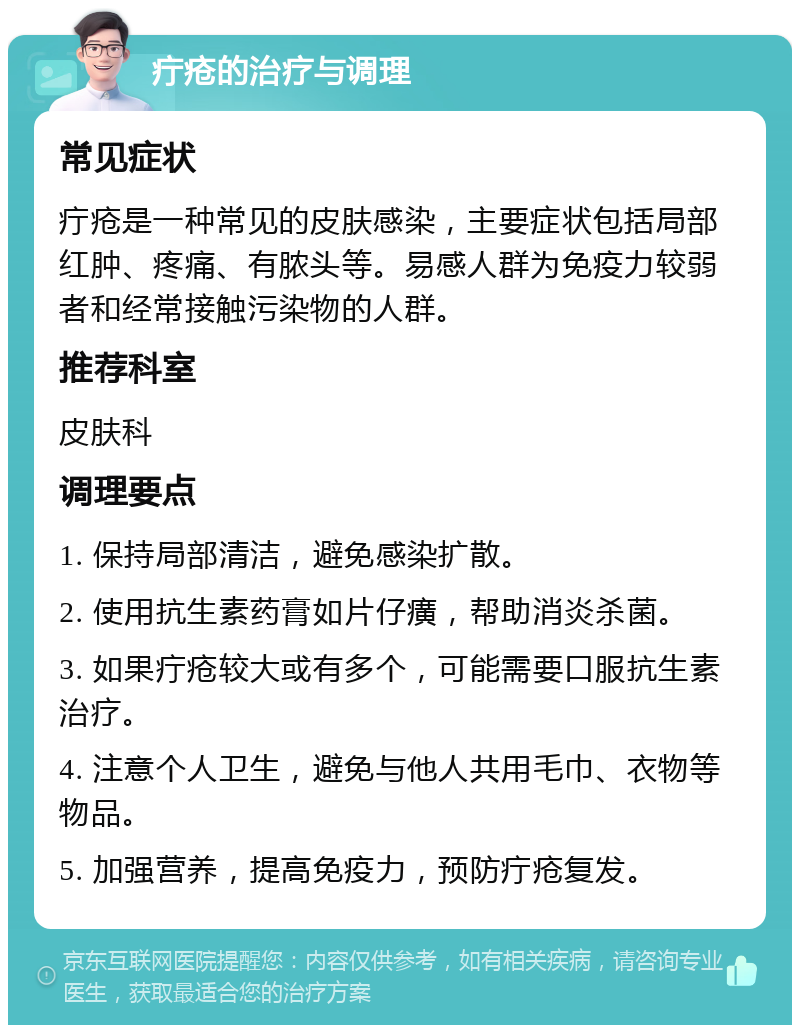 疔疮的治疗与调理 常见症状 疔疮是一种常见的皮肤感染，主要症状包括局部红肿、疼痛、有脓头等。易感人群为免疫力较弱者和经常接触污染物的人群。 推荐科室 皮肤科 调理要点 1. 保持局部清洁，避免感染扩散。 2. 使用抗生素药膏如片仔癀，帮助消炎杀菌。 3. 如果疔疮较大或有多个，可能需要口服抗生素治疗。 4. 注意个人卫生，避免与他人共用毛巾、衣物等物品。 5. 加强营养，提高免疫力，预防疔疮复发。