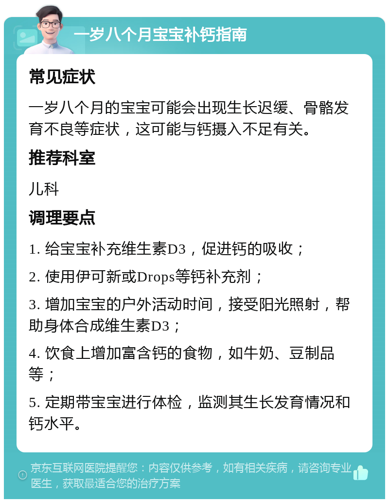 一岁八个月宝宝补钙指南 常见症状 一岁八个月的宝宝可能会出现生长迟缓、骨骼发育不良等症状，这可能与钙摄入不足有关。 推荐科室 儿科 调理要点 1. 给宝宝补充维生素D3，促进钙的吸收； 2. 使用伊可新或Drops等钙补充剂； 3. 增加宝宝的户外活动时间，接受阳光照射，帮助身体合成维生素D3； 4. 饮食上增加富含钙的食物，如牛奶、豆制品等； 5. 定期带宝宝进行体检，监测其生长发育情况和钙水平。