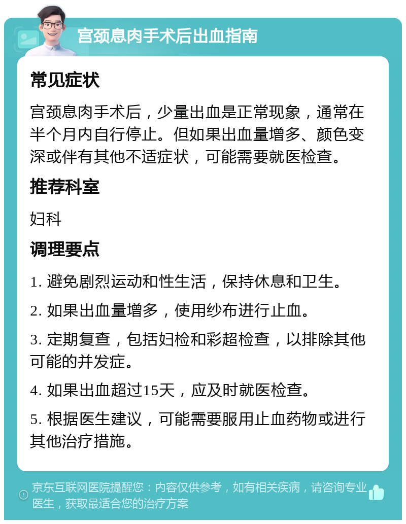 宫颈息肉手术后出血指南 常见症状 宫颈息肉手术后，少量出血是正常现象，通常在半个月内自行停止。但如果出血量增多、颜色变深或伴有其他不适症状，可能需要就医检查。 推荐科室 妇科 调理要点 1. 避免剧烈运动和性生活，保持休息和卫生。 2. 如果出血量增多，使用纱布进行止血。 3. 定期复查，包括妇检和彩超检查，以排除其他可能的并发症。 4. 如果出血超过15天，应及时就医检查。 5. 根据医生建议，可能需要服用止血药物或进行其他治疗措施。