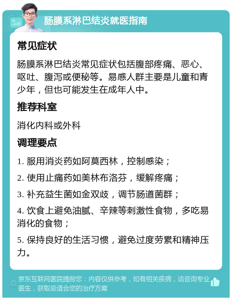 肠膜系淋巴结炎就医指南 常见症状 肠膜系淋巴结炎常见症状包括腹部疼痛、恶心、呕吐、腹泻或便秘等。易感人群主要是儿童和青少年，但也可能发生在成年人中。 推荐科室 消化内科或外科 调理要点 1. 服用消炎药如阿莫西林，控制感染； 2. 使用止痛药如美林布洛芬，缓解疼痛； 3. 补充益生菌如金双歧，调节肠道菌群； 4. 饮食上避免油腻、辛辣等刺激性食物，多吃易消化的食物； 5. 保持良好的生活习惯，避免过度劳累和精神压力。