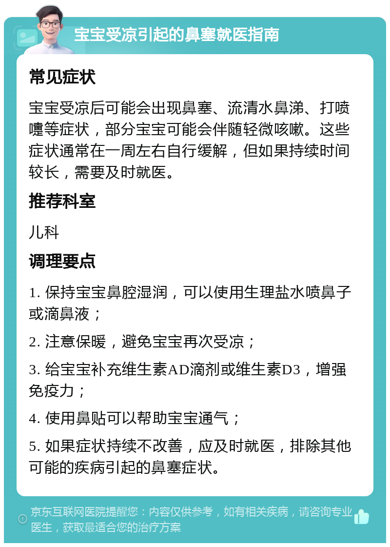 宝宝受凉引起的鼻塞就医指南 常见症状 宝宝受凉后可能会出现鼻塞、流清水鼻涕、打喷嚏等症状，部分宝宝可能会伴随轻微咳嗽。这些症状通常在一周左右自行缓解，但如果持续时间较长，需要及时就医。 推荐科室 儿科 调理要点 1. 保持宝宝鼻腔湿润，可以使用生理盐水喷鼻子或滴鼻液； 2. 注意保暖，避免宝宝再次受凉； 3. 给宝宝补充维生素AD滴剂或维生素D3，增强免疫力； 4. 使用鼻贴可以帮助宝宝通气； 5. 如果症状持续不改善，应及时就医，排除其他可能的疾病引起的鼻塞症状。