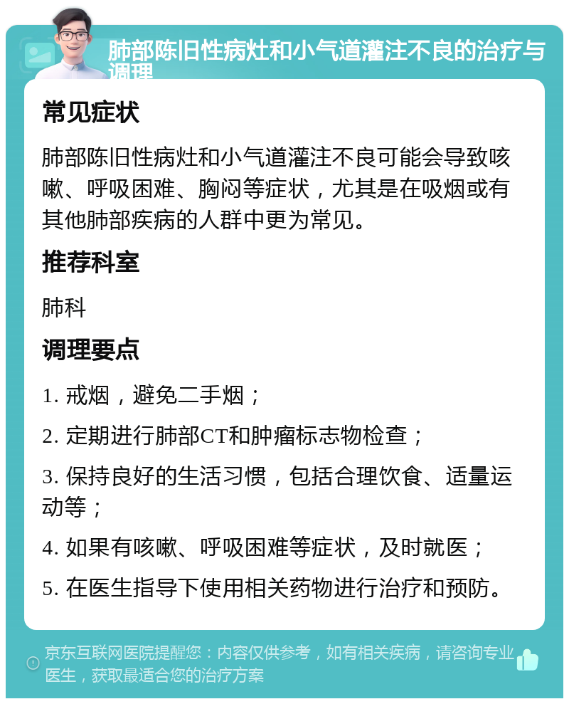 肺部陈旧性病灶和小气道灌注不良的治疗与调理 常见症状 肺部陈旧性病灶和小气道灌注不良可能会导致咳嗽、呼吸困难、胸闷等症状，尤其是在吸烟或有其他肺部疾病的人群中更为常见。 推荐科室 肺科 调理要点 1. 戒烟，避免二手烟； 2. 定期进行肺部CT和肿瘤标志物检查； 3. 保持良好的生活习惯，包括合理饮食、适量运动等； 4. 如果有咳嗽、呼吸困难等症状，及时就医； 5. 在医生指导下使用相关药物进行治疗和预防。