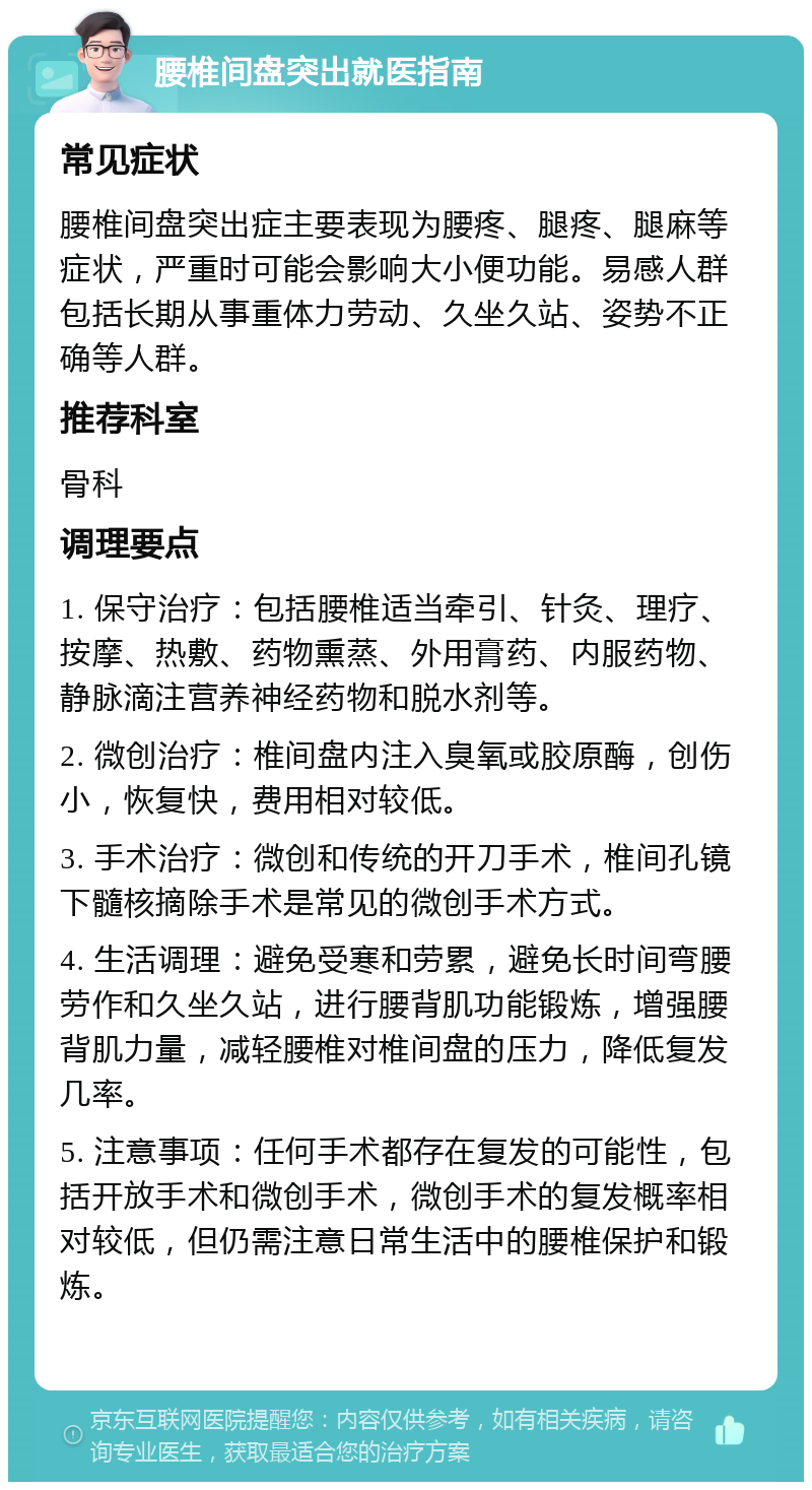 腰椎间盘突出就医指南 常见症状 腰椎间盘突出症主要表现为腰疼、腿疼、腿麻等症状，严重时可能会影响大小便功能。易感人群包括长期从事重体力劳动、久坐久站、姿势不正确等人群。 推荐科室 骨科 调理要点 1. 保守治疗：包括腰椎适当牵引、针灸、理疗、按摩、热敷、药物熏蒸、外用膏药、内服药物、静脉滴注营养神经药物和脱水剂等。 2. 微创治疗：椎间盘内注入臭氧或胶原酶，创伤小，恢复快，费用相对较低。 3. 手术治疗：微创和传统的开刀手术，椎间孔镜下髓核摘除手术是常见的微创手术方式。 4. 生活调理：避免受寒和劳累，避免长时间弯腰劳作和久坐久站，进行腰背肌功能锻炼，增强腰背肌力量，减轻腰椎对椎间盘的压力，降低复发几率。 5. 注意事项：任何手术都存在复发的可能性，包括开放手术和微创手术，微创手术的复发概率相对较低，但仍需注意日常生活中的腰椎保护和锻炼。