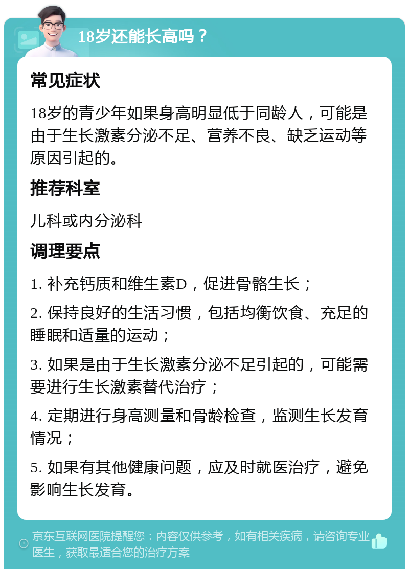 18岁还能长高吗？ 常见症状 18岁的青少年如果身高明显低于同龄人，可能是由于生长激素分泌不足、营养不良、缺乏运动等原因引起的。 推荐科室 儿科或内分泌科 调理要点 1. 补充钙质和维生素D，促进骨骼生长； 2. 保持良好的生活习惯，包括均衡饮食、充足的睡眠和适量的运动； 3. 如果是由于生长激素分泌不足引起的，可能需要进行生长激素替代治疗； 4. 定期进行身高测量和骨龄检查，监测生长发育情况； 5. 如果有其他健康问题，应及时就医治疗，避免影响生长发育。