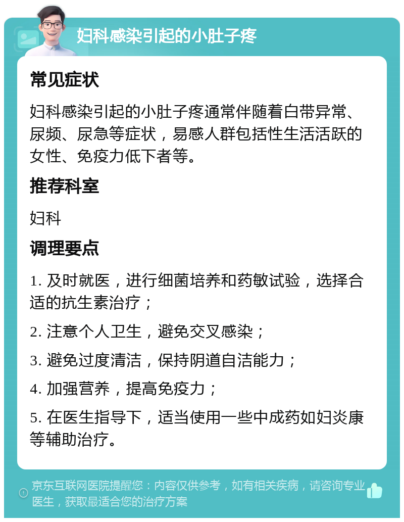 妇科感染引起的小肚子疼 常见症状 妇科感染引起的小肚子疼通常伴随着白带异常、尿频、尿急等症状，易感人群包括性生活活跃的女性、免疫力低下者等。 推荐科室 妇科 调理要点 1. 及时就医，进行细菌培养和药敏试验，选择合适的抗生素治疗； 2. 注意个人卫生，避免交叉感染； 3. 避免过度清洁，保持阴道自洁能力； 4. 加强营养，提高免疫力； 5. 在医生指导下，适当使用一些中成药如妇炎康等辅助治疗。