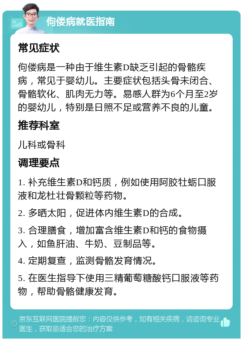 佝偻病就医指南 常见症状 佝偻病是一种由于维生素D缺乏引起的骨骼疾病，常见于婴幼儿。主要症状包括头骨未闭合、骨骼软化、肌肉无力等。易感人群为6个月至2岁的婴幼儿，特别是日照不足或营养不良的儿童。 推荐科室 儿科或骨科 调理要点 1. 补充维生素D和钙质，例如使用阿胶牡蛎口服液和龙杜壮骨颗粒等药物。 2. 多晒太阳，促进体内维生素D的合成。 3. 合理膳食，增加富含维生素D和钙的食物摄入，如鱼肝油、牛奶、豆制品等。 4. 定期复查，监测骨骼发育情况。 5. 在医生指导下使用三精葡萄糖酸钙口服液等药物，帮助骨骼健康发育。