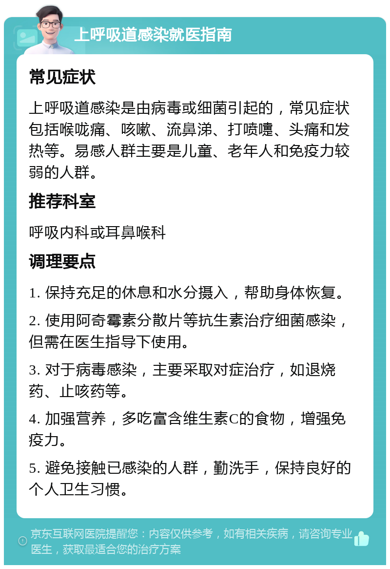 上呼吸道感染就医指南 常见症状 上呼吸道感染是由病毒或细菌引起的，常见症状包括喉咙痛、咳嗽、流鼻涕、打喷嚏、头痛和发热等。易感人群主要是儿童、老年人和免疫力较弱的人群。 推荐科室 呼吸内科或耳鼻喉科 调理要点 1. 保持充足的休息和水分摄入，帮助身体恢复。 2. 使用阿奇霉素分散片等抗生素治疗细菌感染，但需在医生指导下使用。 3. 对于病毒感染，主要采取对症治疗，如退烧药、止咳药等。 4. 加强营养，多吃富含维生素C的食物，增强免疫力。 5. 避免接触已感染的人群，勤洗手，保持良好的个人卫生习惯。