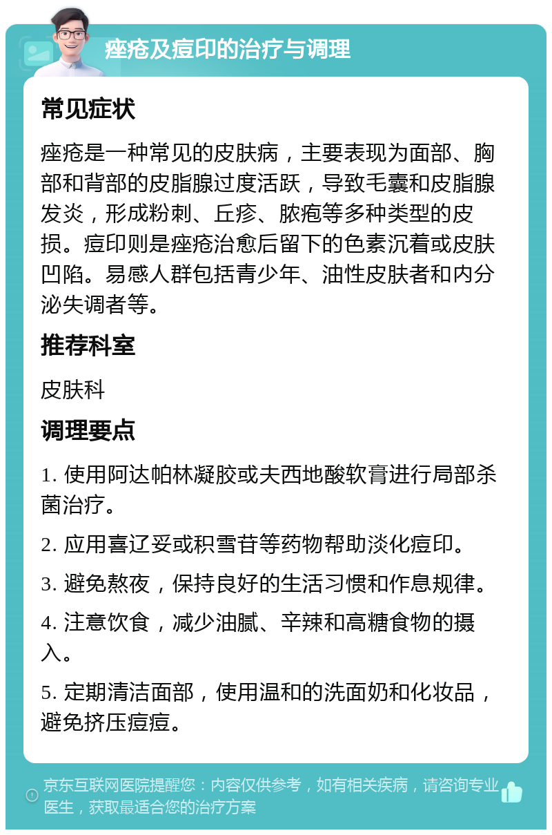 痤疮及痘印的治疗与调理 常见症状 痤疮是一种常见的皮肤病，主要表现为面部、胸部和背部的皮脂腺过度活跃，导致毛囊和皮脂腺发炎，形成粉刺、丘疹、脓疱等多种类型的皮损。痘印则是痤疮治愈后留下的色素沉着或皮肤凹陷。易感人群包括青少年、油性皮肤者和内分泌失调者等。 推荐科室 皮肤科 调理要点 1. 使用阿达帕林凝胶或夫西地酸软膏进行局部杀菌治疗。 2. 应用喜辽妥或积雪苷等药物帮助淡化痘印。 3. 避免熬夜，保持良好的生活习惯和作息规律。 4. 注意饮食，减少油腻、辛辣和高糖食物的摄入。 5. 定期清洁面部，使用温和的洗面奶和化妆品，避免挤压痘痘。