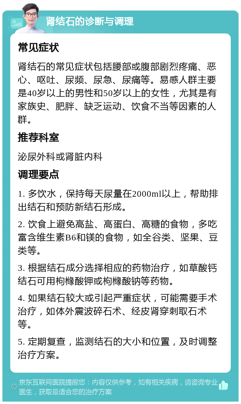 肾结石的诊断与调理 常见症状 肾结石的常见症状包括腰部或腹部剧烈疼痛、恶心、呕吐、尿频、尿急、尿痛等。易感人群主要是40岁以上的男性和50岁以上的女性，尤其是有家族史、肥胖、缺乏运动、饮食不当等因素的人群。 推荐科室 泌尿外科或肾脏内科 调理要点 1. 多饮水，保持每天尿量在2000ml以上，帮助排出结石和预防新结石形成。 2. 饮食上避免高盐、高蛋白、高糖的食物，多吃富含维生素B6和镁的食物，如全谷类、坚果、豆类等。 3. 根据结石成分选择相应的药物治疗，如草酸钙结石可用枸橼酸钾或枸橼酸钠等药物。 4. 如果结石较大或引起严重症状，可能需要手术治疗，如体外震波碎石术、经皮肾穿刺取石术等。 5. 定期复查，监测结石的大小和位置，及时调整治疗方案。