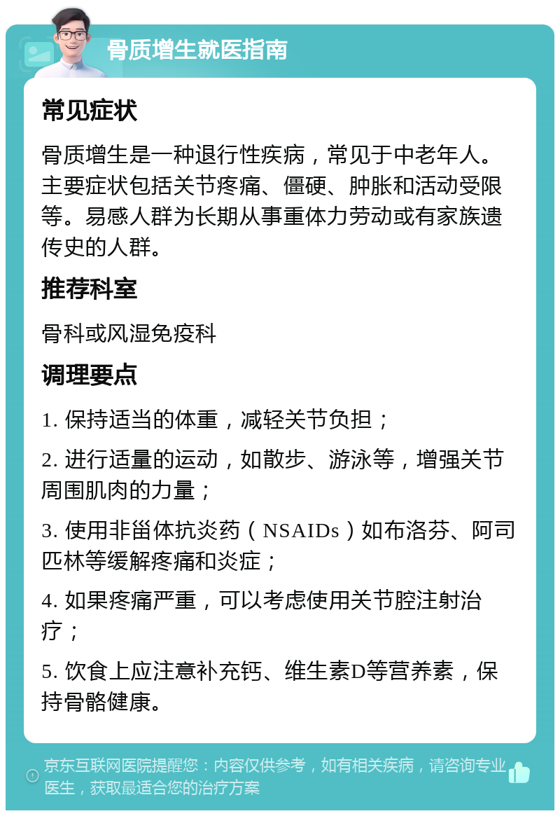 骨质增生就医指南 常见症状 骨质增生是一种退行性疾病，常见于中老年人。主要症状包括关节疼痛、僵硬、肿胀和活动受限等。易感人群为长期从事重体力劳动或有家族遗传史的人群。 推荐科室 骨科或风湿免疫科 调理要点 1. 保持适当的体重，减轻关节负担； 2. 进行适量的运动，如散步、游泳等，增强关节周围肌肉的力量； 3. 使用非甾体抗炎药（NSAIDs）如布洛芬、阿司匹林等缓解疼痛和炎症； 4. 如果疼痛严重，可以考虑使用关节腔注射治疗； 5. 饮食上应注意补充钙、维生素D等营养素，保持骨骼健康。