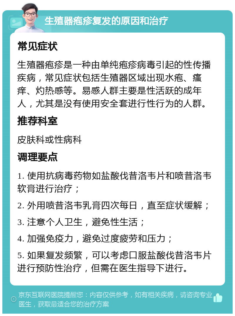 生殖器疱疹复发的原因和治疗 常见症状 生殖器疱疹是一种由单纯疱疹病毒引起的性传播疾病，常见症状包括生殖器区域出现水疱、瘙痒、灼热感等。易感人群主要是性活跃的成年人，尤其是没有使用安全套进行性行为的人群。 推荐科室 皮肤科或性病科 调理要点 1. 使用抗病毒药物如盐酸伐昔洛韦片和喷昔洛韦软膏进行治疗； 2. 外用喷昔洛韦乳膏四次每日，直至症状缓解； 3. 注意个人卫生，避免性生活； 4. 加强免疫力，避免过度疲劳和压力； 5. 如果复发频繁，可以考虑口服盐酸伐昔洛韦片进行预防性治疗，但需在医生指导下进行。