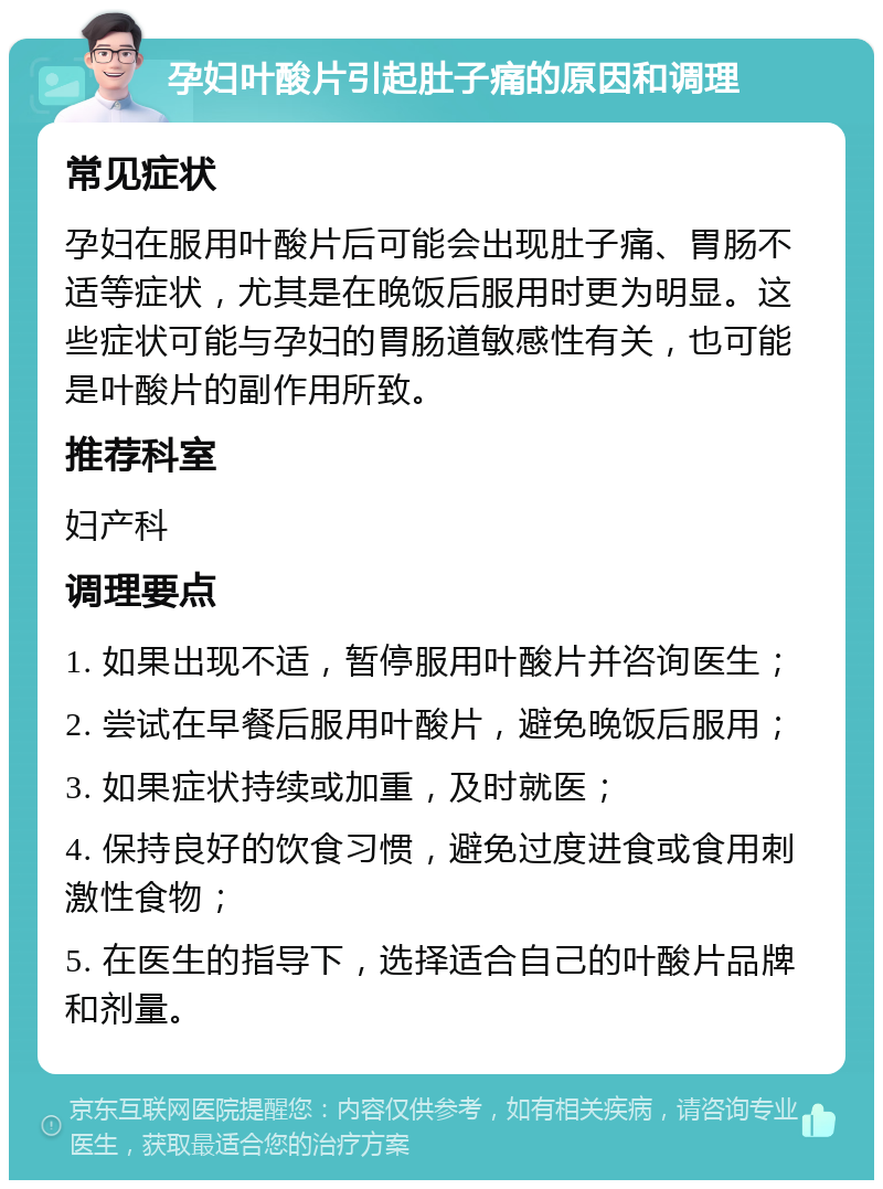 孕妇叶酸片引起肚子痛的原因和调理 常见症状 孕妇在服用叶酸片后可能会出现肚子痛、胃肠不适等症状，尤其是在晚饭后服用时更为明显。这些症状可能与孕妇的胃肠道敏感性有关，也可能是叶酸片的副作用所致。 推荐科室 妇产科 调理要点 1. 如果出现不适，暂停服用叶酸片并咨询医生； 2. 尝试在早餐后服用叶酸片，避免晚饭后服用； 3. 如果症状持续或加重，及时就医； 4. 保持良好的饮食习惯，避免过度进食或食用刺激性食物； 5. 在医生的指导下，选择适合自己的叶酸片品牌和剂量。