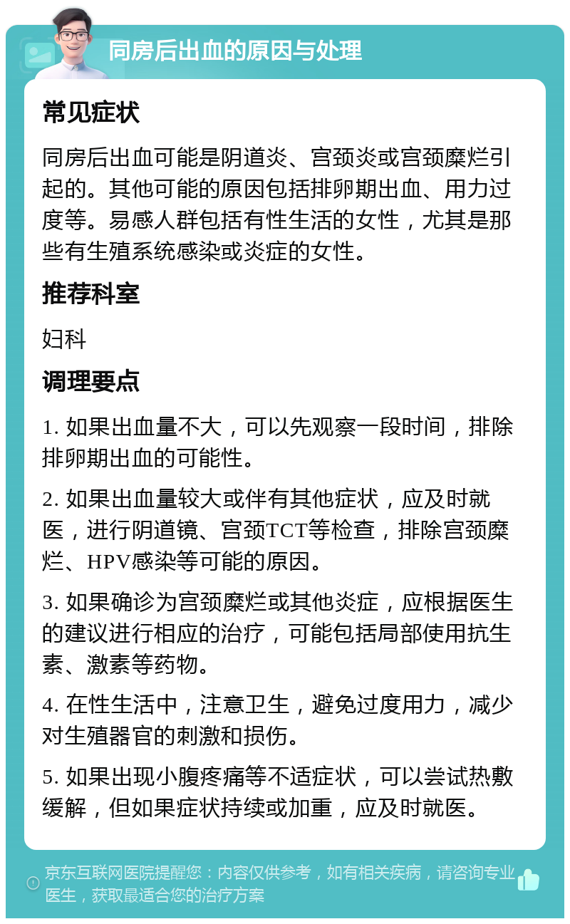 同房后出血的原因与处理 常见症状 同房后出血可能是阴道炎、宫颈炎或宫颈糜烂引起的。其他可能的原因包括排卵期出血、用力过度等。易感人群包括有性生活的女性，尤其是那些有生殖系统感染或炎症的女性。 推荐科室 妇科 调理要点 1. 如果出血量不大，可以先观察一段时间，排除排卵期出血的可能性。 2. 如果出血量较大或伴有其他症状，应及时就医，进行阴道镜、宫颈TCT等检查，排除宫颈糜烂、HPV感染等可能的原因。 3. 如果确诊为宫颈糜烂或其他炎症，应根据医生的建议进行相应的治疗，可能包括局部使用抗生素、激素等药物。 4. 在性生活中，注意卫生，避免过度用力，减少对生殖器官的刺激和损伤。 5. 如果出现小腹疼痛等不适症状，可以尝试热敷缓解，但如果症状持续或加重，应及时就医。