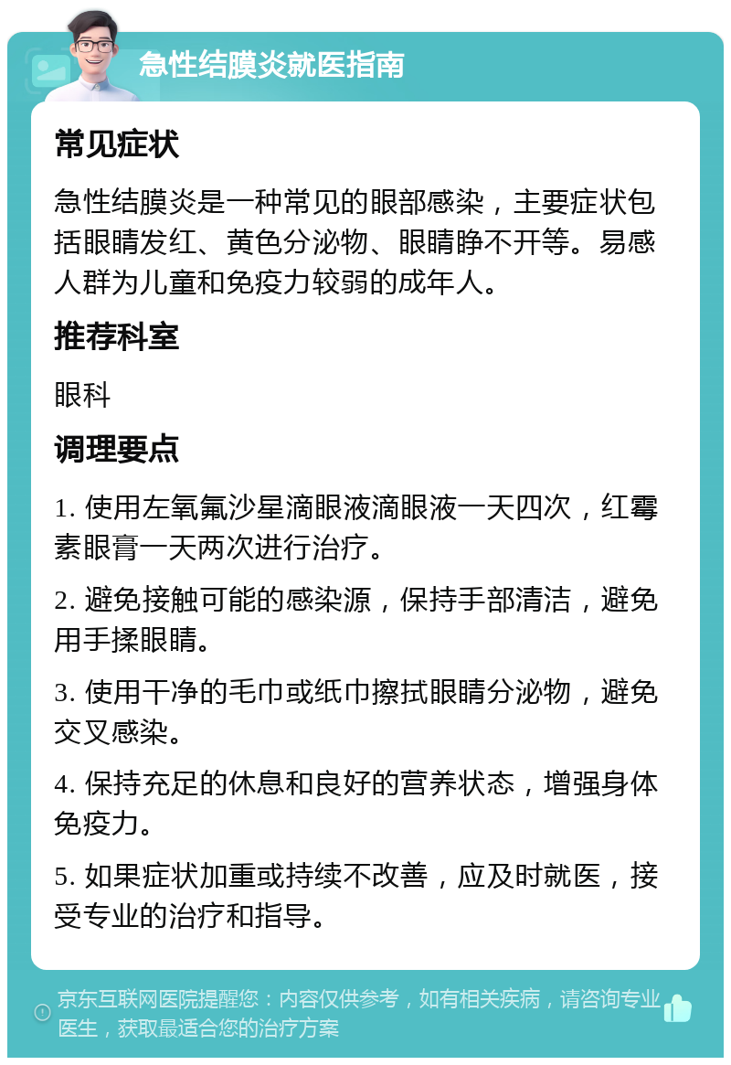 急性结膜炎就医指南 常见症状 急性结膜炎是一种常见的眼部感染，主要症状包括眼睛发红、黄色分泌物、眼睛睁不开等。易感人群为儿童和免疫力较弱的成年人。 推荐科室 眼科 调理要点 1. 使用左氧氟沙星滴眼液滴眼液一天四次，红霉素眼膏一天两次进行治疗。 2. 避免接触可能的感染源，保持手部清洁，避免用手揉眼睛。 3. 使用干净的毛巾或纸巾擦拭眼睛分泌物，避免交叉感染。 4. 保持充足的休息和良好的营养状态，增强身体免疫力。 5. 如果症状加重或持续不改善，应及时就医，接受专业的治疗和指导。