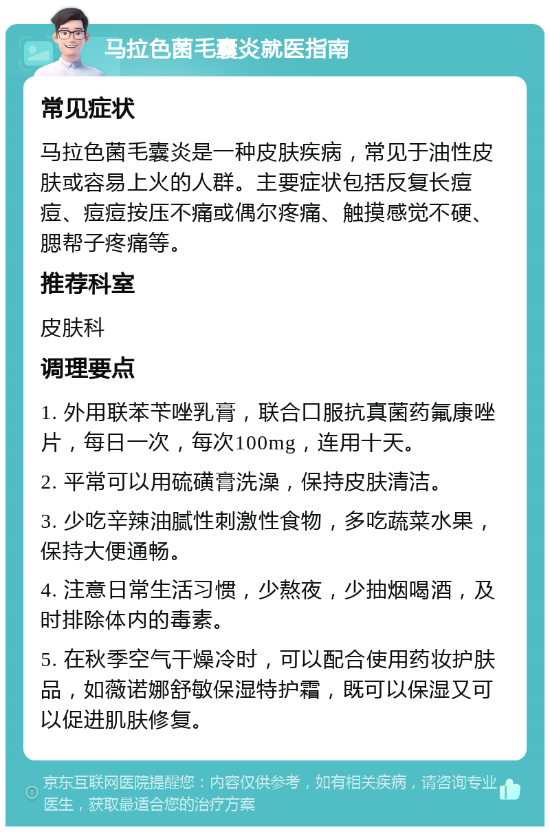 马拉色菌毛囊炎就医指南 常见症状 马拉色菌毛囊炎是一种皮肤疾病，常见于油性皮肤或容易上火的人群。主要症状包括反复长痘痘、痘痘按压不痛或偶尔疼痛、触摸感觉不硬、腮帮子疼痛等。 推荐科室 皮肤科 调理要点 1. 外用联苯苄唑乳膏，联合口服抗真菌药氟康唑片，每日一次，每次100mg，连用十天。 2. 平常可以用硫磺膏洗澡，保持皮肤清洁。 3. 少吃辛辣油腻性刺激性食物，多吃蔬菜水果，保持大便通畅。 4. 注意日常生活习惯，少熬夜，少抽烟喝酒，及时排除体内的毒素。 5. 在秋季空气干燥冷时，可以配合使用药妆护肤品，如薇诺娜舒敏保湿特护霜，既可以保湿又可以促进肌肤修复。