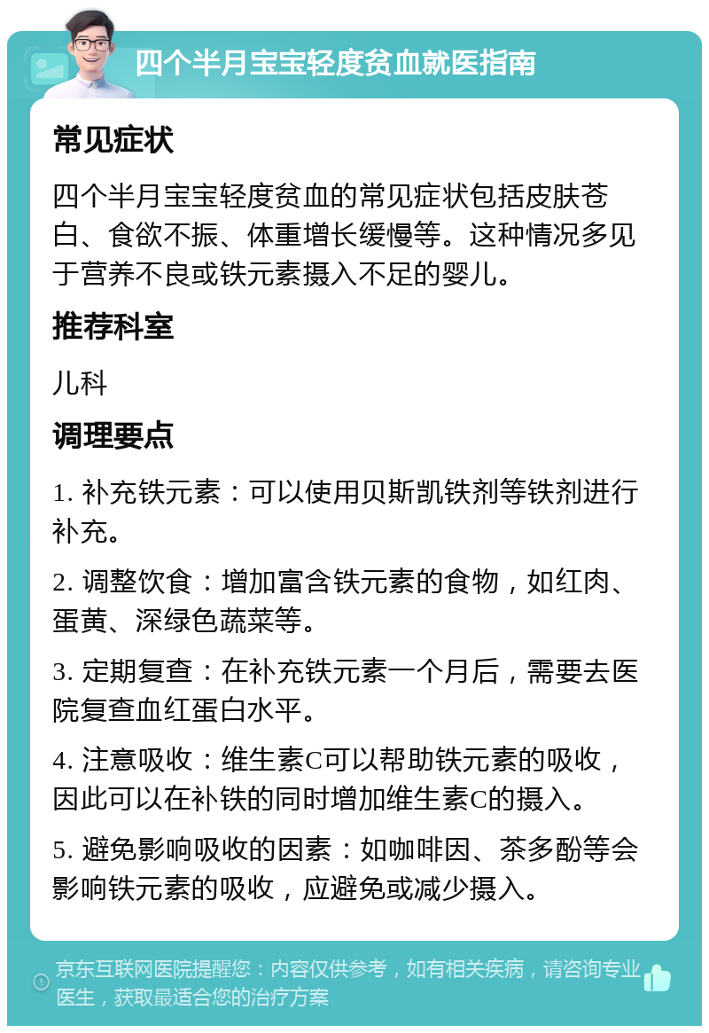 四个半月宝宝轻度贫血就医指南 常见症状 四个半月宝宝轻度贫血的常见症状包括皮肤苍白、食欲不振、体重增长缓慢等。这种情况多见于营养不良或铁元素摄入不足的婴儿。 推荐科室 儿科 调理要点 1. 补充铁元素：可以使用贝斯凯铁剂等铁剂进行补充。 2. 调整饮食：增加富含铁元素的食物，如红肉、蛋黄、深绿色蔬菜等。 3. 定期复查：在补充铁元素一个月后，需要去医院复查血红蛋白水平。 4. 注意吸收：维生素C可以帮助铁元素的吸收，因此可以在补铁的同时增加维生素C的摄入。 5. 避免影响吸收的因素：如咖啡因、茶多酚等会影响铁元素的吸收，应避免或减少摄入。