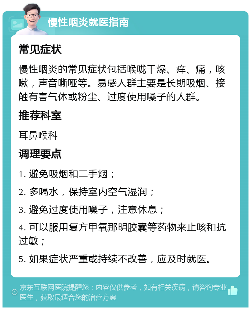 慢性咽炎就医指南 常见症状 慢性咽炎的常见症状包括喉咙干燥、痒、痛，咳嗽，声音嘶哑等。易感人群主要是长期吸烟、接触有害气体或粉尘、过度使用嗓子的人群。 推荐科室 耳鼻喉科 调理要点 1. 避免吸烟和二手烟； 2. 多喝水，保持室内空气湿润； 3. 避免过度使用嗓子，注意休息； 4. 可以服用复方甲氧那明胶囊等药物来止咳和抗过敏； 5. 如果症状严重或持续不改善，应及时就医。