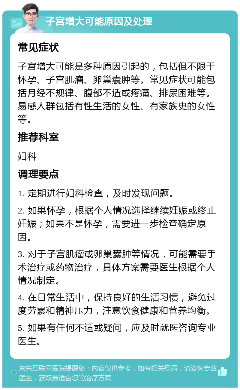 子宫增大可能原因及处理 常见症状 子宫增大可能是多种原因引起的，包括但不限于怀孕、子宫肌瘤、卵巢囊肿等。常见症状可能包括月经不规律、腹部不适或疼痛、排尿困难等。易感人群包括有性生活的女性、有家族史的女性等。 推荐科室 妇科 调理要点 1. 定期进行妇科检查，及时发现问题。 2. 如果怀孕，根据个人情况选择继续妊娠或终止妊娠；如果不是怀孕，需要进一步检查确定原因。 3. 对于子宫肌瘤或卵巢囊肿等情况，可能需要手术治疗或药物治疗，具体方案需要医生根据个人情况制定。 4. 在日常生活中，保持良好的生活习惯，避免过度劳累和精神压力，注意饮食健康和营养均衡。 5. 如果有任何不适或疑问，应及时就医咨询专业医生。