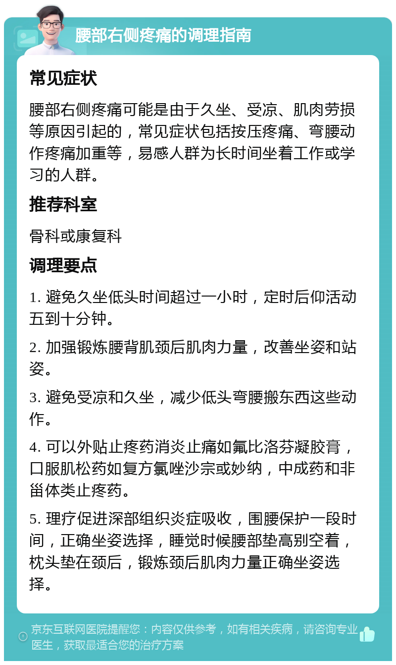 腰部右侧疼痛的调理指南 常见症状 腰部右侧疼痛可能是由于久坐、受凉、肌肉劳损等原因引起的，常见症状包括按压疼痛、弯腰动作疼痛加重等，易感人群为长时间坐着工作或学习的人群。 推荐科室 骨科或康复科 调理要点 1. 避免久坐低头时间超过一小时，定时后仰活动五到十分钟。 2. 加强锻炼腰背肌颈后肌肉力量，改善坐姿和站姿。 3. 避免受凉和久坐，减少低头弯腰搬东西这些动作。 4. 可以外贴止疼药消炎止痛如氟比洛芬凝胶膏，口服肌松药如复方氯唑沙宗或妙纳，中成药和非甾体类止疼药。 5. 理疗促进深部组织炎症吸收，围腰保护一段时间，正确坐姿选择，睡觉时候腰部垫高别空着，枕头垫在颈后，锻炼颈后肌肉力量正确坐姿选择。