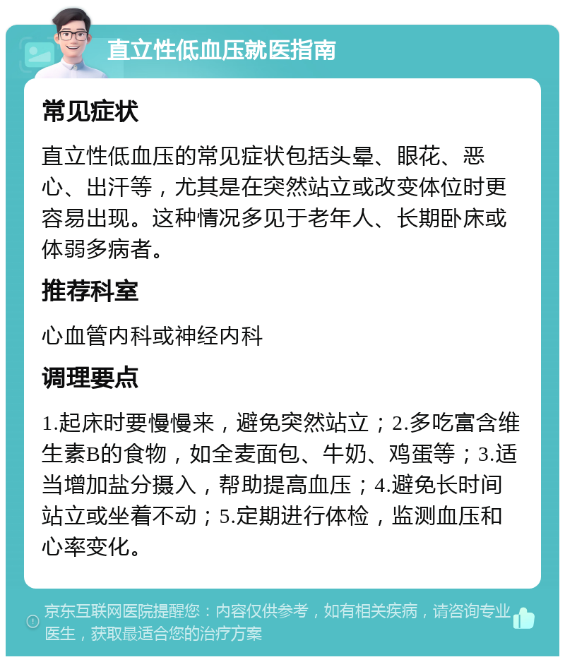 直立性低血压就医指南 常见症状 直立性低血压的常见症状包括头晕、眼花、恶心、出汗等，尤其是在突然站立或改变体位时更容易出现。这种情况多见于老年人、长期卧床或体弱多病者。 推荐科室 心血管内科或神经内科 调理要点 1.起床时要慢慢来，避免突然站立；2.多吃富含维生素B的食物，如全麦面包、牛奶、鸡蛋等；3.适当增加盐分摄入，帮助提高血压；4.避免长时间站立或坐着不动；5.定期进行体检，监测血压和心率变化。