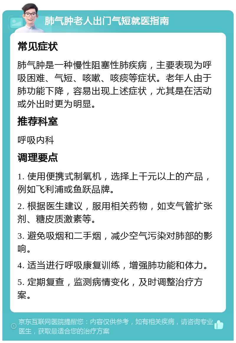 肺气肿老人出门气短就医指南 常见症状 肺气肿是一种慢性阻塞性肺疾病，主要表现为呼吸困难、气短、咳嗽、咳痰等症状。老年人由于肺功能下降，容易出现上述症状，尤其是在活动或外出时更为明显。 推荐科室 呼吸内科 调理要点 1. 使用便携式制氧机，选择上千元以上的产品，例如飞利浦或鱼跃品牌。 2. 根据医生建议，服用相关药物，如支气管扩张剂、糖皮质激素等。 3. 避免吸烟和二手烟，减少空气污染对肺部的影响。 4. 适当进行呼吸康复训练，增强肺功能和体力。 5. 定期复查，监测病情变化，及时调整治疗方案。