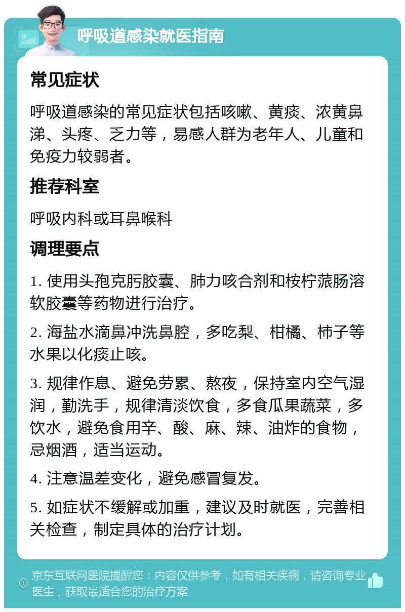 呼吸道感染就医指南 常见症状 呼吸道感染的常见症状包括咳嗽、黄痰、浓黄鼻涕、头疼、乏力等，易感人群为老年人、儿童和免疫力较弱者。 推荐科室 呼吸内科或耳鼻喉科 调理要点 1. 使用头孢克肟胶囊、肺力咳合剂和桉柠蒎肠溶软胶囊等药物进行治疗。 2. 海盐水滴鼻冲洗鼻腔，多吃梨、柑橘、柿子等水果以化痰止咳。 3. 规律作息、避免劳累、熬夜，保持室内空气湿润，勤洗手，规律清淡饮食，多食瓜果蔬菜，多饮水，避免食用辛、酸、麻、辣、油炸的食物，忌烟酒，适当运动。 4. 注意温差变化，避免感冒复发。 5. 如症状不缓解或加重，建议及时就医，完善相关检查，制定具体的治疗计划。