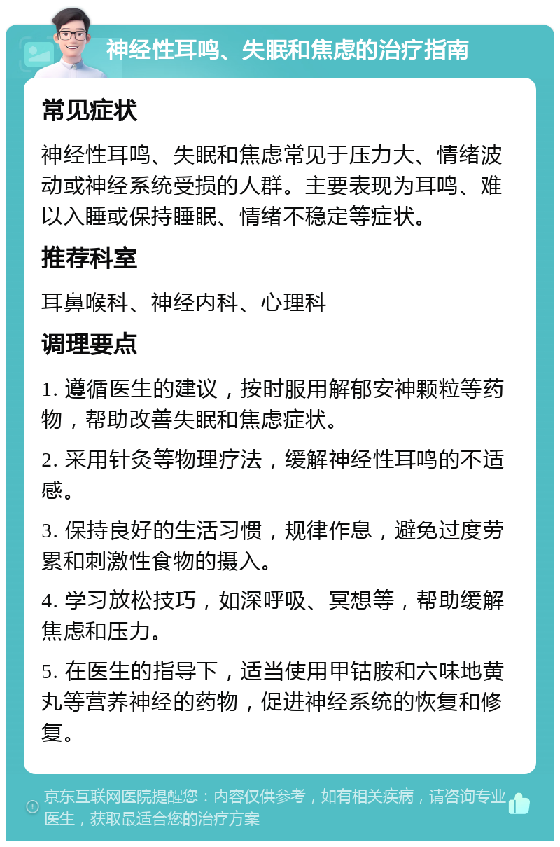 神经性耳鸣、失眠和焦虑的治疗指南 常见症状 神经性耳鸣、失眠和焦虑常见于压力大、情绪波动或神经系统受损的人群。主要表现为耳鸣、难以入睡或保持睡眠、情绪不稳定等症状。 推荐科室 耳鼻喉科、神经内科、心理科 调理要点 1. 遵循医生的建议，按时服用解郁安神颗粒等药物，帮助改善失眠和焦虑症状。 2. 采用针灸等物理疗法，缓解神经性耳鸣的不适感。 3. 保持良好的生活习惯，规律作息，避免过度劳累和刺激性食物的摄入。 4. 学习放松技巧，如深呼吸、冥想等，帮助缓解焦虑和压力。 5. 在医生的指导下，适当使用甲钴胺和六味地黄丸等营养神经的药物，促进神经系统的恢复和修复。