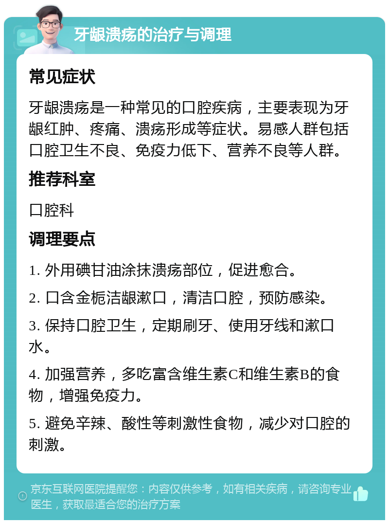 牙龈溃疡的治疗与调理 常见症状 牙龈溃疡是一种常见的口腔疾病，主要表现为牙龈红肿、疼痛、溃疡形成等症状。易感人群包括口腔卫生不良、免疫力低下、营养不良等人群。 推荐科室 口腔科 调理要点 1. 外用碘甘油涂抹溃疡部位，促进愈合。 2. 口含金栀洁龈漱口，清洁口腔，预防感染。 3. 保持口腔卫生，定期刷牙、使用牙线和漱口水。 4. 加强营养，多吃富含维生素C和维生素B的食物，增强免疫力。 5. 避免辛辣、酸性等刺激性食物，减少对口腔的刺激。