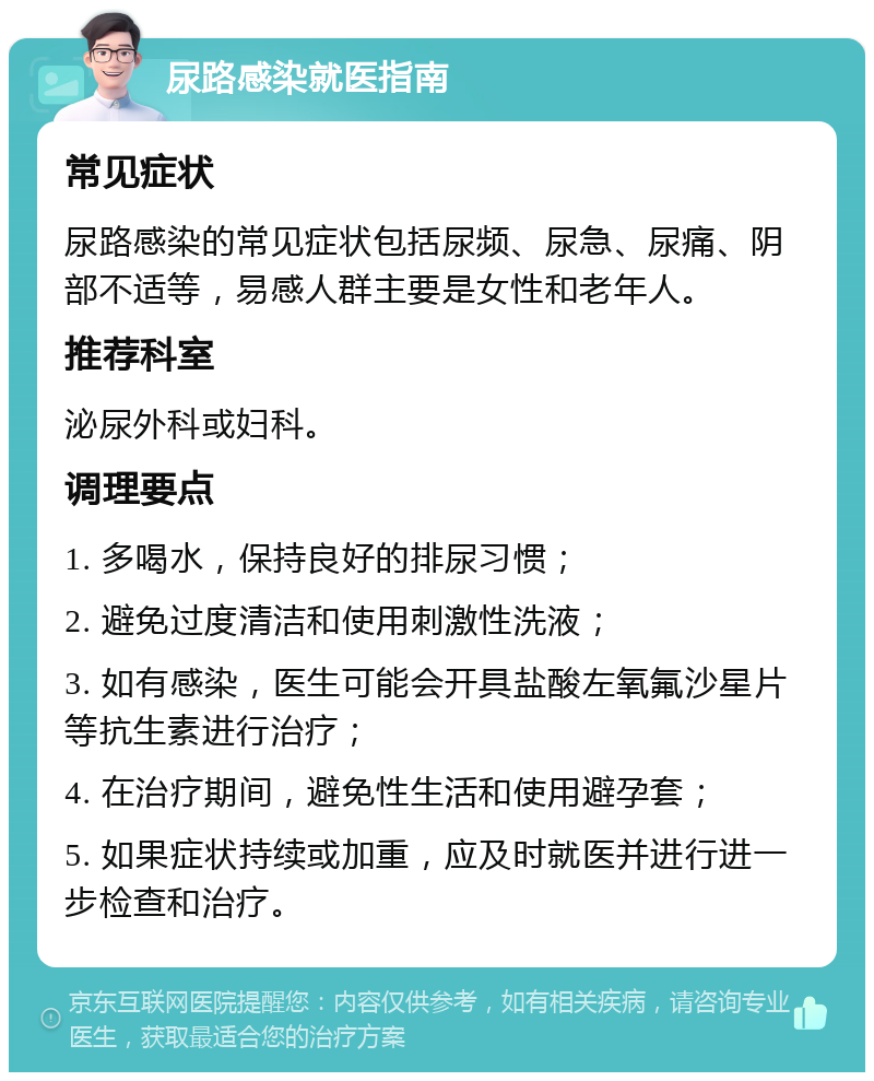 尿路感染就医指南 常见症状 尿路感染的常见症状包括尿频、尿急、尿痛、阴部不适等，易感人群主要是女性和老年人。 推荐科室 泌尿外科或妇科。 调理要点 1. 多喝水，保持良好的排尿习惯； 2. 避免过度清洁和使用刺激性洗液； 3. 如有感染，医生可能会开具盐酸左氧氟沙星片等抗生素进行治疗； 4. 在治疗期间，避免性生活和使用避孕套； 5. 如果症状持续或加重，应及时就医并进行进一步检查和治疗。