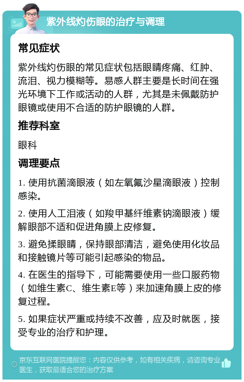 紫外线灼伤眼的治疗与调理 常见症状 紫外线灼伤眼的常见症状包括眼睛疼痛、红肿、流泪、视力模糊等。易感人群主要是长时间在强光环境下工作或活动的人群，尤其是未佩戴防护眼镜或使用不合适的防护眼镜的人群。 推荐科室 眼科 调理要点 1. 使用抗菌滴眼液（如左氧氟沙星滴眼液）控制感染。 2. 使用人工泪液（如羧甲基纤维素钠滴眼液）缓解眼部不适和促进角膜上皮修复。 3. 避免揉眼睛，保持眼部清洁，避免使用化妆品和接触镜片等可能引起感染的物品。 4. 在医生的指导下，可能需要使用一些口服药物（如维生素C、维生素E等）来加速角膜上皮的修复过程。 5. 如果症状严重或持续不改善，应及时就医，接受专业的治疗和护理。