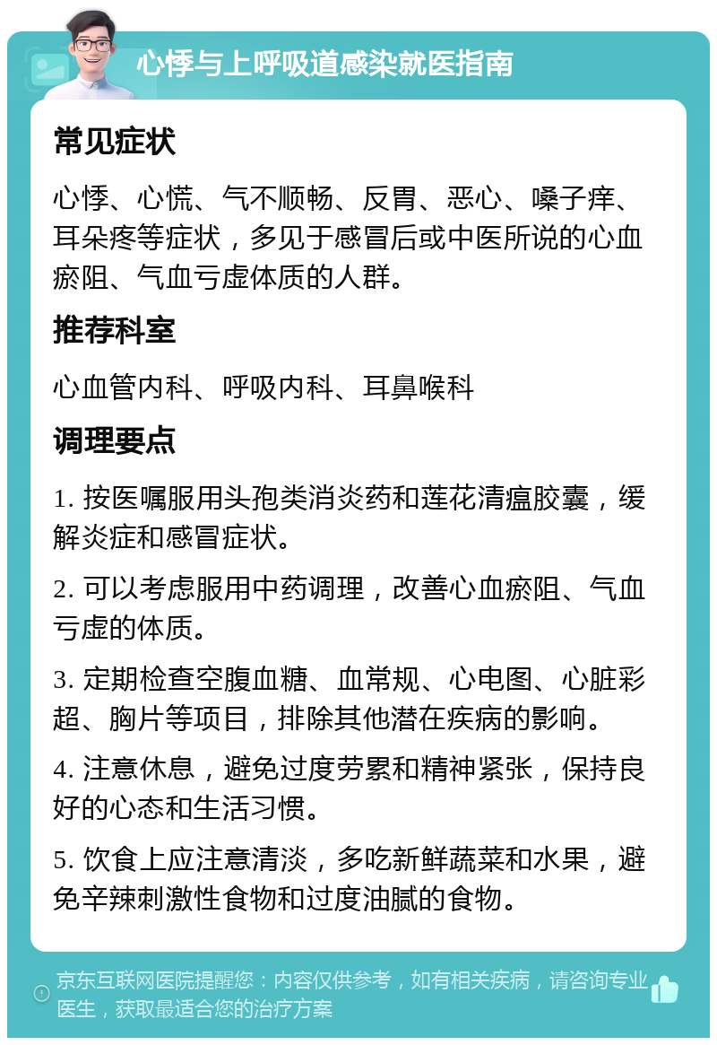 心悸与上呼吸道感染就医指南 常见症状 心悸、心慌、气不顺畅、反胃、恶心、嗓子痒、耳朵疼等症状，多见于感冒后或中医所说的心血瘀阻、气血亏虚体质的人群。 推荐科室 心血管内科、呼吸内科、耳鼻喉科 调理要点 1. 按医嘱服用头孢类消炎药和莲花清瘟胶囊，缓解炎症和感冒症状。 2. 可以考虑服用中药调理，改善心血瘀阻、气血亏虚的体质。 3. 定期检查空腹血糖、血常规、心电图、心脏彩超、胸片等项目，排除其他潜在疾病的影响。 4. 注意休息，避免过度劳累和精神紧张，保持良好的心态和生活习惯。 5. 饮食上应注意清淡，多吃新鲜蔬菜和水果，避免辛辣刺激性食物和过度油腻的食物。