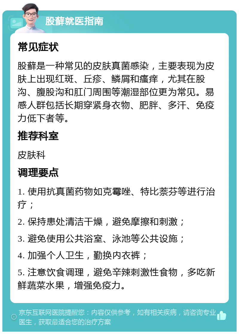 股藓就医指南 常见症状 股藓是一种常见的皮肤真菌感染，主要表现为皮肤上出现红斑、丘疹、鳞屑和瘙痒，尤其在股沟、腹股沟和肛门周围等潮湿部位更为常见。易感人群包括长期穿紧身衣物、肥胖、多汗、免疫力低下者等。 推荐科室 皮肤科 调理要点 1. 使用抗真菌药物如克霉唑、特比萘芬等进行治疗； 2. 保持患处清洁干燥，避免摩擦和刺激； 3. 避免使用公共浴室、泳池等公共设施； 4. 加强个人卫生，勤换内衣裤； 5. 注意饮食调理，避免辛辣刺激性食物，多吃新鲜蔬菜水果，增强免疫力。