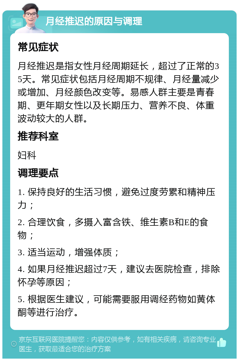 月经推迟的原因与调理 常见症状 月经推迟是指女性月经周期延长，超过了正常的35天。常见症状包括月经周期不规律、月经量减少或增加、月经颜色改变等。易感人群主要是青春期、更年期女性以及长期压力、营养不良、体重波动较大的人群。 推荐科室 妇科 调理要点 1. 保持良好的生活习惯，避免过度劳累和精神压力； 2. 合理饮食，多摄入富含铁、维生素B和E的食物； 3. 适当运动，增强体质； 4. 如果月经推迟超过7天，建议去医院检查，排除怀孕等原因； 5. 根据医生建议，可能需要服用调经药物如黄体酮等进行治疗。