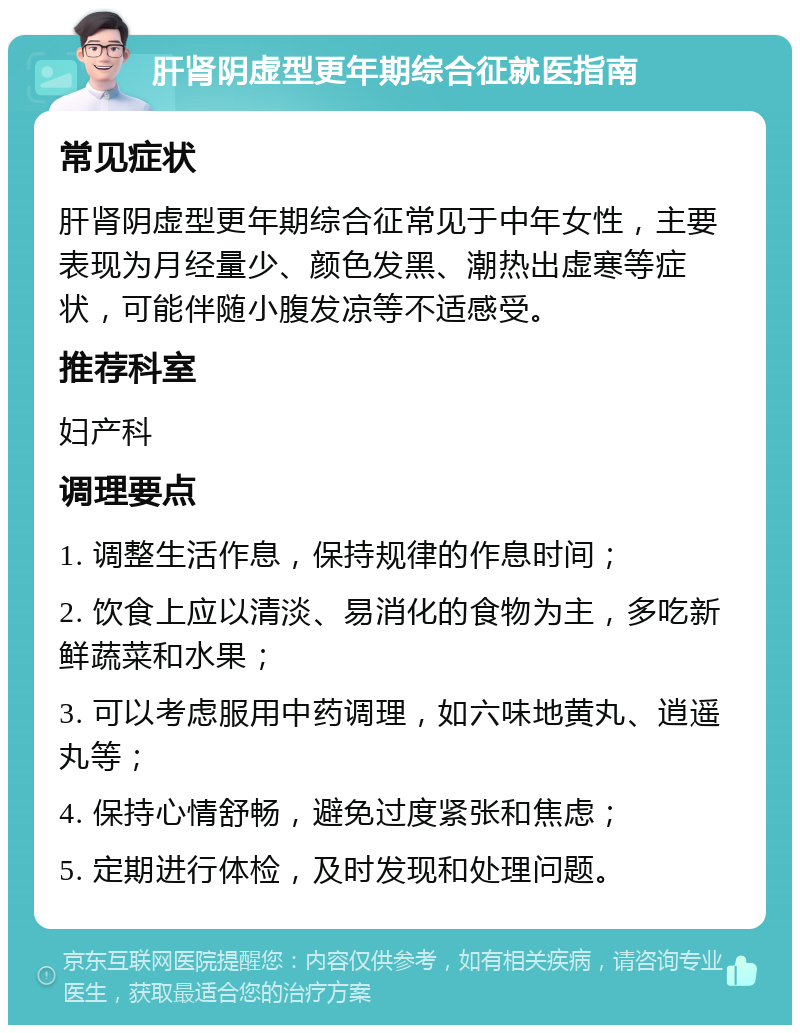 肝肾阴虚型更年期综合征就医指南 常见症状 肝肾阴虚型更年期综合征常见于中年女性，主要表现为月经量少、颜色发黑、潮热出虚寒等症状，可能伴随小腹发凉等不适感受。 推荐科室 妇产科 调理要点 1. 调整生活作息，保持规律的作息时间； 2. 饮食上应以清淡、易消化的食物为主，多吃新鲜蔬菜和水果； 3. 可以考虑服用中药调理，如六味地黄丸、逍遥丸等； 4. 保持心情舒畅，避免过度紧张和焦虑； 5. 定期进行体检，及时发现和处理问题。