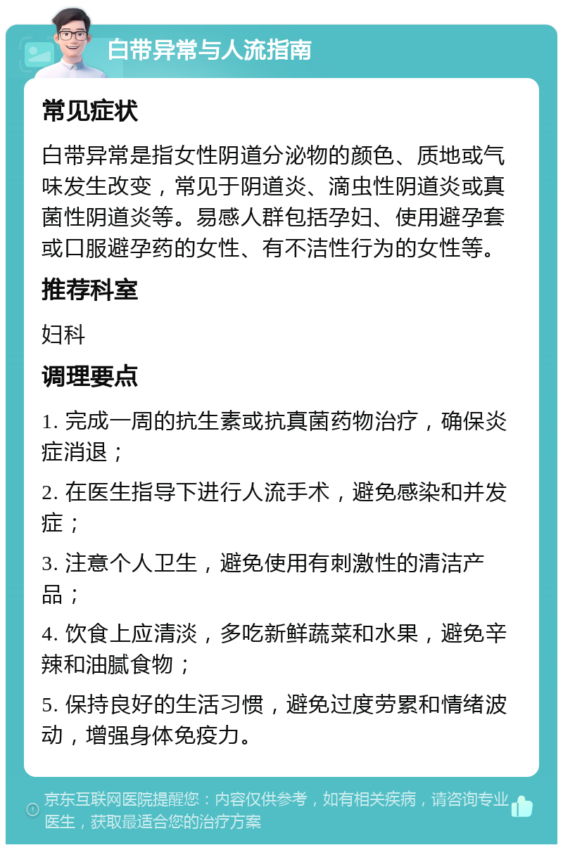 白带异常与人流指南 常见症状 白带异常是指女性阴道分泌物的颜色、质地或气味发生改变，常见于阴道炎、滴虫性阴道炎或真菌性阴道炎等。易感人群包括孕妇、使用避孕套或口服避孕药的女性、有不洁性行为的女性等。 推荐科室 妇科 调理要点 1. 完成一周的抗生素或抗真菌药物治疗，确保炎症消退； 2. 在医生指导下进行人流手术，避免感染和并发症； 3. 注意个人卫生，避免使用有刺激性的清洁产品； 4. 饮食上应清淡，多吃新鲜蔬菜和水果，避免辛辣和油腻食物； 5. 保持良好的生活习惯，避免过度劳累和情绪波动，增强身体免疫力。