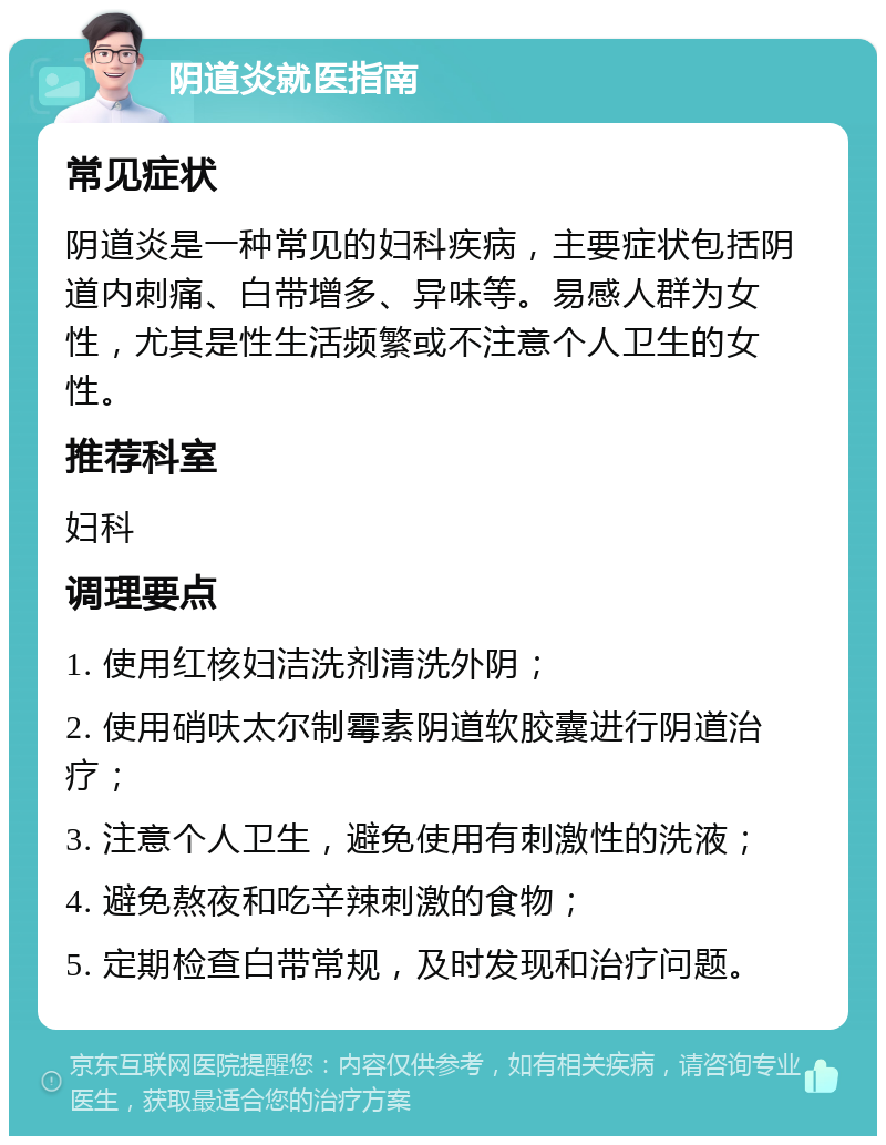 阴道炎就医指南 常见症状 阴道炎是一种常见的妇科疾病，主要症状包括阴道内刺痛、白带增多、异味等。易感人群为女性，尤其是性生活频繁或不注意个人卫生的女性。 推荐科室 妇科 调理要点 1. 使用红核妇洁洗剂清洗外阴； 2. 使用硝呋太尔制霉素阴道软胶囊进行阴道治疗； 3. 注意个人卫生，避免使用有刺激性的洗液； 4. 避免熬夜和吃辛辣刺激的食物； 5. 定期检查白带常规，及时发现和治疗问题。