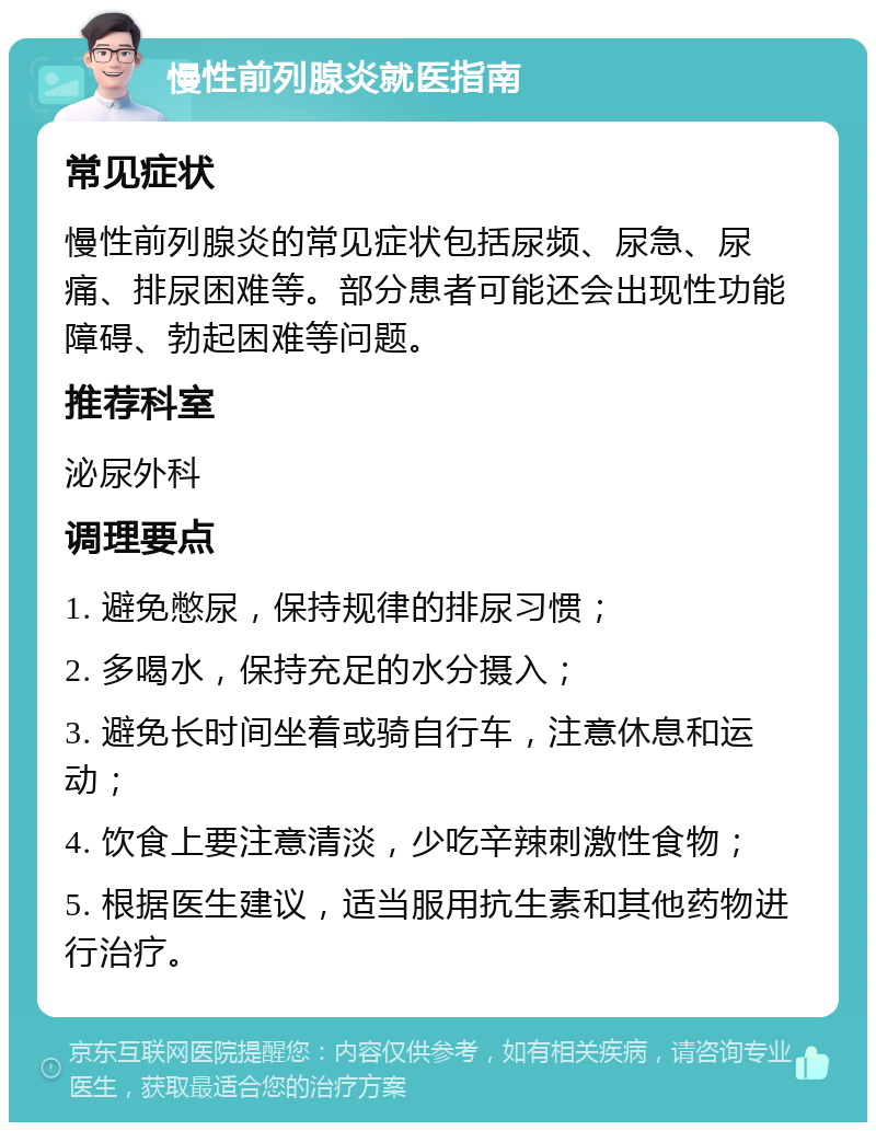 慢性前列腺炎就医指南 常见症状 慢性前列腺炎的常见症状包括尿频、尿急、尿痛、排尿困难等。部分患者可能还会出现性功能障碍、勃起困难等问题。 推荐科室 泌尿外科 调理要点 1. 避免憋尿，保持规律的排尿习惯； 2. 多喝水，保持充足的水分摄入； 3. 避免长时间坐着或骑自行车，注意休息和运动； 4. 饮食上要注意清淡，少吃辛辣刺激性食物； 5. 根据医生建议，适当服用抗生素和其他药物进行治疗。