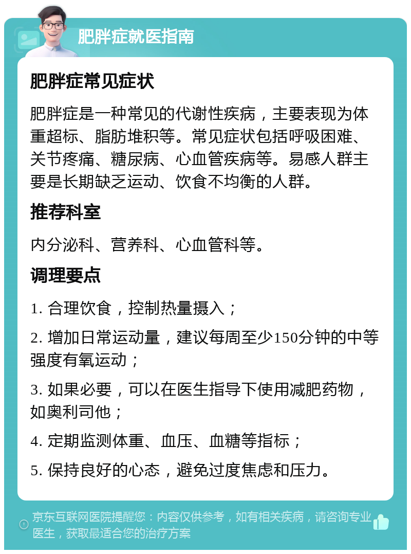 肥胖症就医指南 肥胖症常见症状 肥胖症是一种常见的代谢性疾病，主要表现为体重超标、脂肪堆积等。常见症状包括呼吸困难、关节疼痛、糖尿病、心血管疾病等。易感人群主要是长期缺乏运动、饮食不均衡的人群。 推荐科室 内分泌科、营养科、心血管科等。 调理要点 1. 合理饮食，控制热量摄入； 2. 增加日常运动量，建议每周至少150分钟的中等强度有氧运动； 3. 如果必要，可以在医生指导下使用减肥药物，如奥利司他； 4. 定期监测体重、血压、血糖等指标； 5. 保持良好的心态，避免过度焦虑和压力。