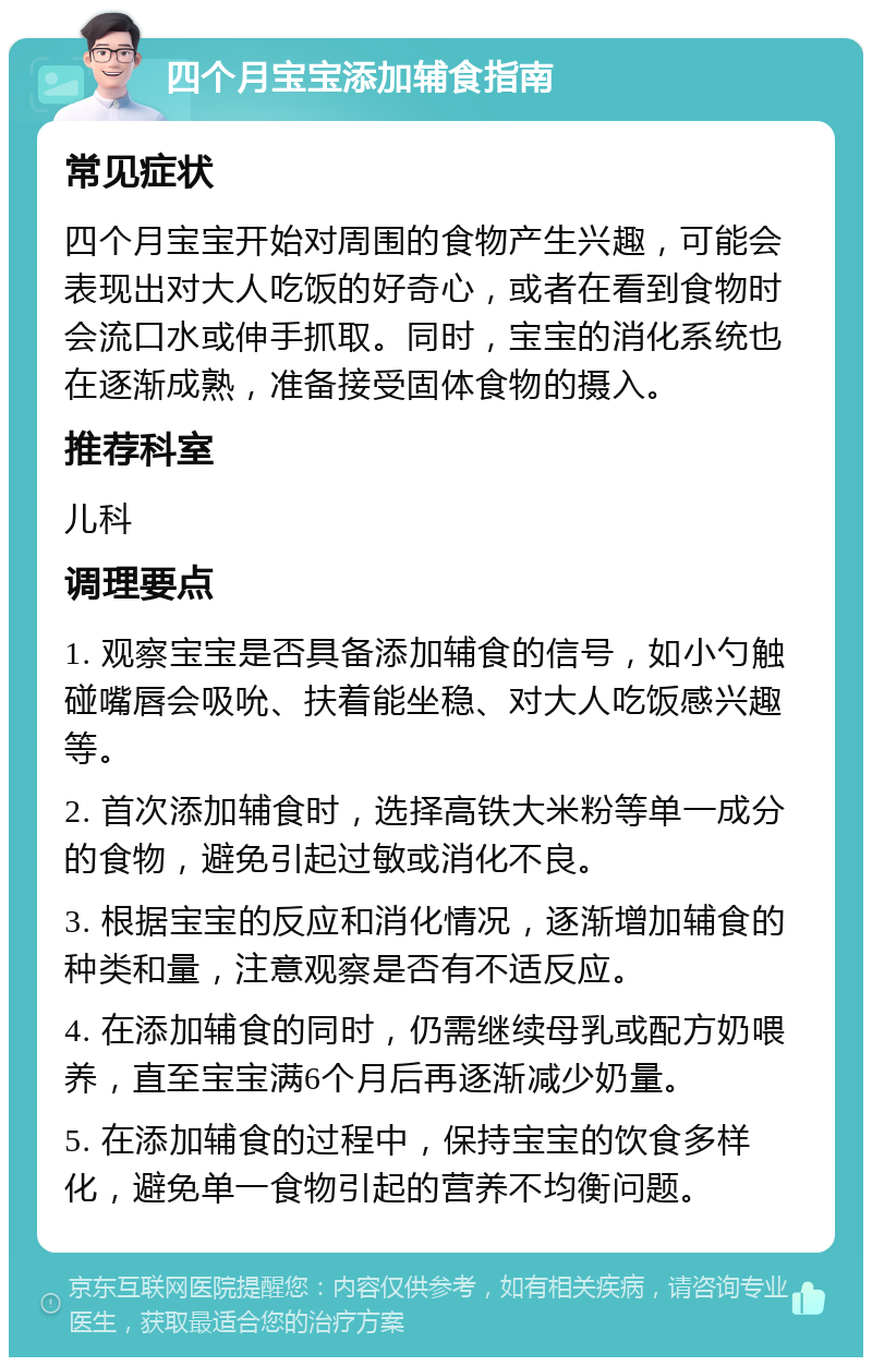 四个月宝宝添加辅食指南 常见症状 四个月宝宝开始对周围的食物产生兴趣，可能会表现出对大人吃饭的好奇心，或者在看到食物时会流口水或伸手抓取。同时，宝宝的消化系统也在逐渐成熟，准备接受固体食物的摄入。 推荐科室 儿科 调理要点 1. 观察宝宝是否具备添加辅食的信号，如小勺触碰嘴唇会吸吮、扶着能坐稳、对大人吃饭感兴趣等。 2. 首次添加辅食时，选择高铁大米粉等单一成分的食物，避免引起过敏或消化不良。 3. 根据宝宝的反应和消化情况，逐渐增加辅食的种类和量，注意观察是否有不适反应。 4. 在添加辅食的同时，仍需继续母乳或配方奶喂养，直至宝宝满6个月后再逐渐减少奶量。 5. 在添加辅食的过程中，保持宝宝的饮食多样化，避免单一食物引起的营养不均衡问题。