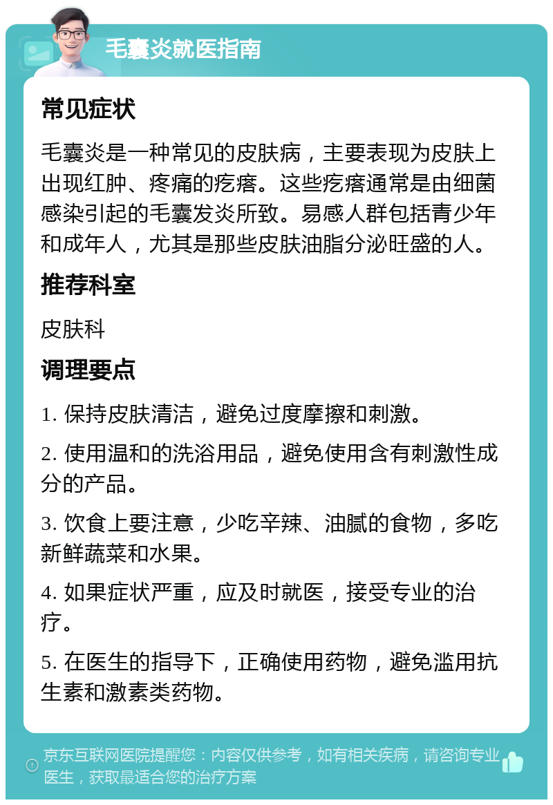 毛囊炎就医指南 常见症状 毛囊炎是一种常见的皮肤病，主要表现为皮肤上出现红肿、疼痛的疙瘩。这些疙瘩通常是由细菌感染引起的毛囊发炎所致。易感人群包括青少年和成年人，尤其是那些皮肤油脂分泌旺盛的人。 推荐科室 皮肤科 调理要点 1. 保持皮肤清洁，避免过度摩擦和刺激。 2. 使用温和的洗浴用品，避免使用含有刺激性成分的产品。 3. 饮食上要注意，少吃辛辣、油腻的食物，多吃新鲜蔬菜和水果。 4. 如果症状严重，应及时就医，接受专业的治疗。 5. 在医生的指导下，正确使用药物，避免滥用抗生素和激素类药物。