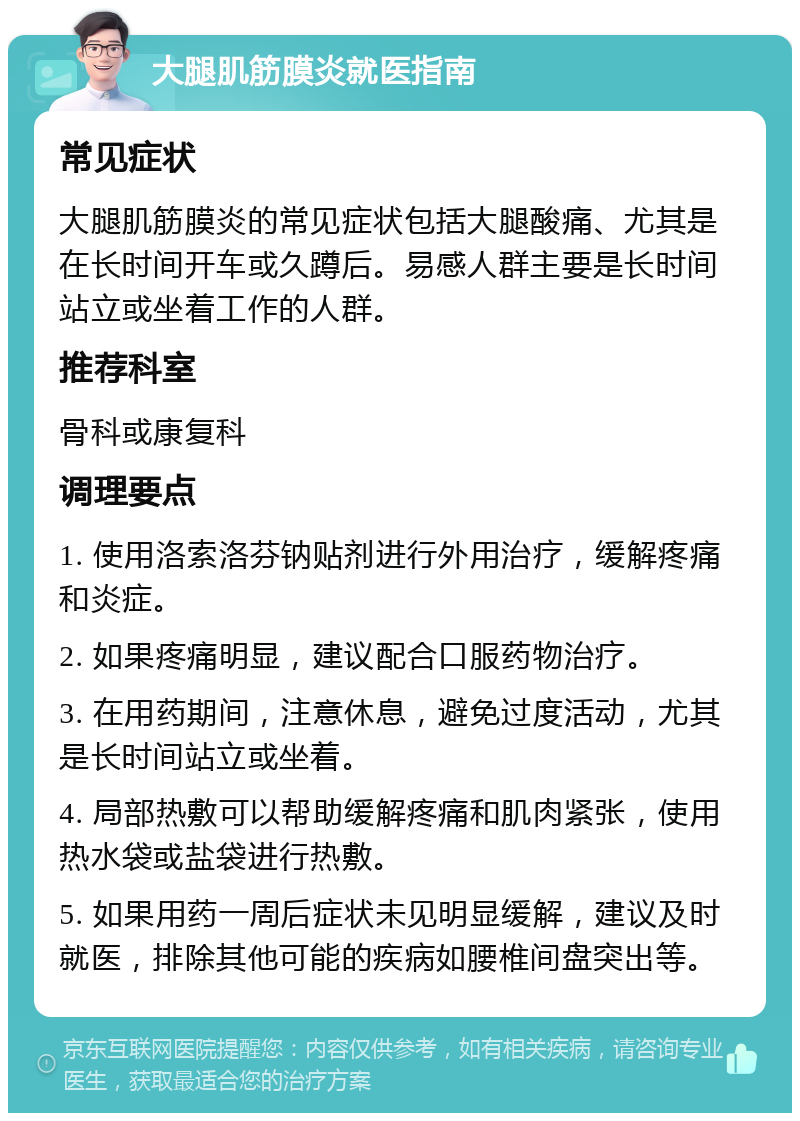 大腿肌筋膜炎就医指南 常见症状 大腿肌筋膜炎的常见症状包括大腿酸痛、尤其是在长时间开车或久蹲后。易感人群主要是长时间站立或坐着工作的人群。 推荐科室 骨科或康复科 调理要点 1. 使用洛索洛芬钠贴剂进行外用治疗，缓解疼痛和炎症。 2. 如果疼痛明显，建议配合口服药物治疗。 3. 在用药期间，注意休息，避免过度活动，尤其是长时间站立或坐着。 4. 局部热敷可以帮助缓解疼痛和肌肉紧张，使用热水袋或盐袋进行热敷。 5. 如果用药一周后症状未见明显缓解，建议及时就医，排除其他可能的疾病如腰椎间盘突出等。