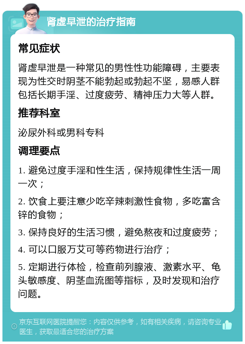 肾虚早泄的治疗指南 常见症状 肾虚早泄是一种常见的男性性功能障碍，主要表现为性交时阴茎不能勃起或勃起不坚，易感人群包括长期手淫、过度疲劳、精神压力大等人群。 推荐科室 泌尿外科或男科专科 调理要点 1. 避免过度手淫和性生活，保持规律性生活一周一次； 2. 饮食上要注意少吃辛辣刺激性食物，多吃富含锌的食物； 3. 保持良好的生活习惯，避免熬夜和过度疲劳； 4. 可以口服万艾可等药物进行治疗； 5. 定期进行体检，检查前列腺液、激素水平、龟头敏感度、阴茎血流图等指标，及时发现和治疗问题。